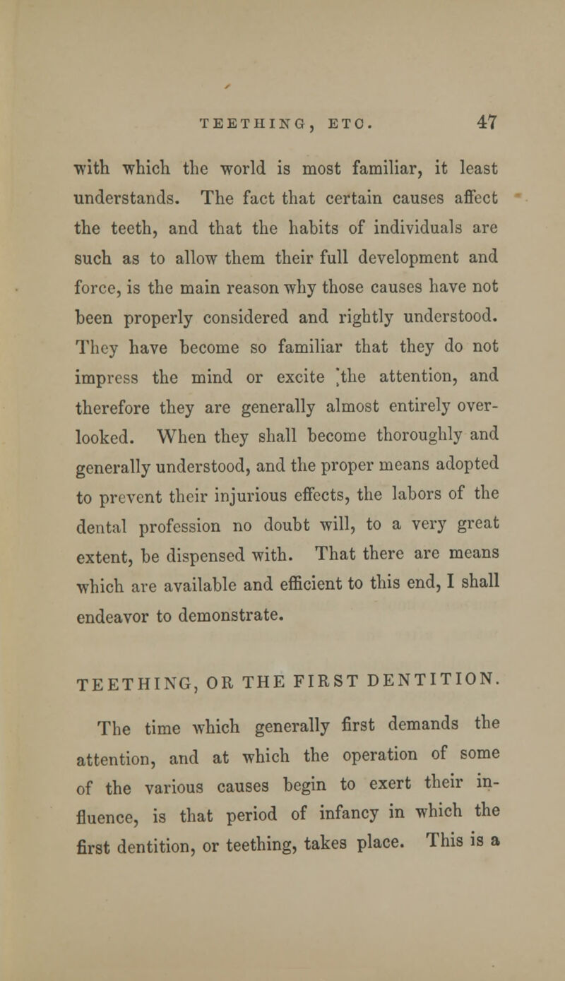 with which the world is most familiar, it least understands. The fact that certain causes affect the teeth, and that the habits of individuals are such as to allow them their full development and force, is the main reason why those causes have not been properly considered and rightly understood. They have become so familiar that they do not impress the mind or excite 'the attention, and therefore they are generally almost entirely over- looked. When they shall become thoroughly and generally understood, and the proper means adopted to prevent their injurious effects, the labors of the dental profession no doubt will, to a very great extent, be dispensed with. That there are means which are available and efficient to this end, I shall endeavor to demonstrate. TEETHING, OR THE FIRST DENTITION. The time which generally first demands the attention, and at which the operation of some of the various causes begin to exert their in- fluence, is that period of infancy in which the first dentition, or teething, takes place. This is a