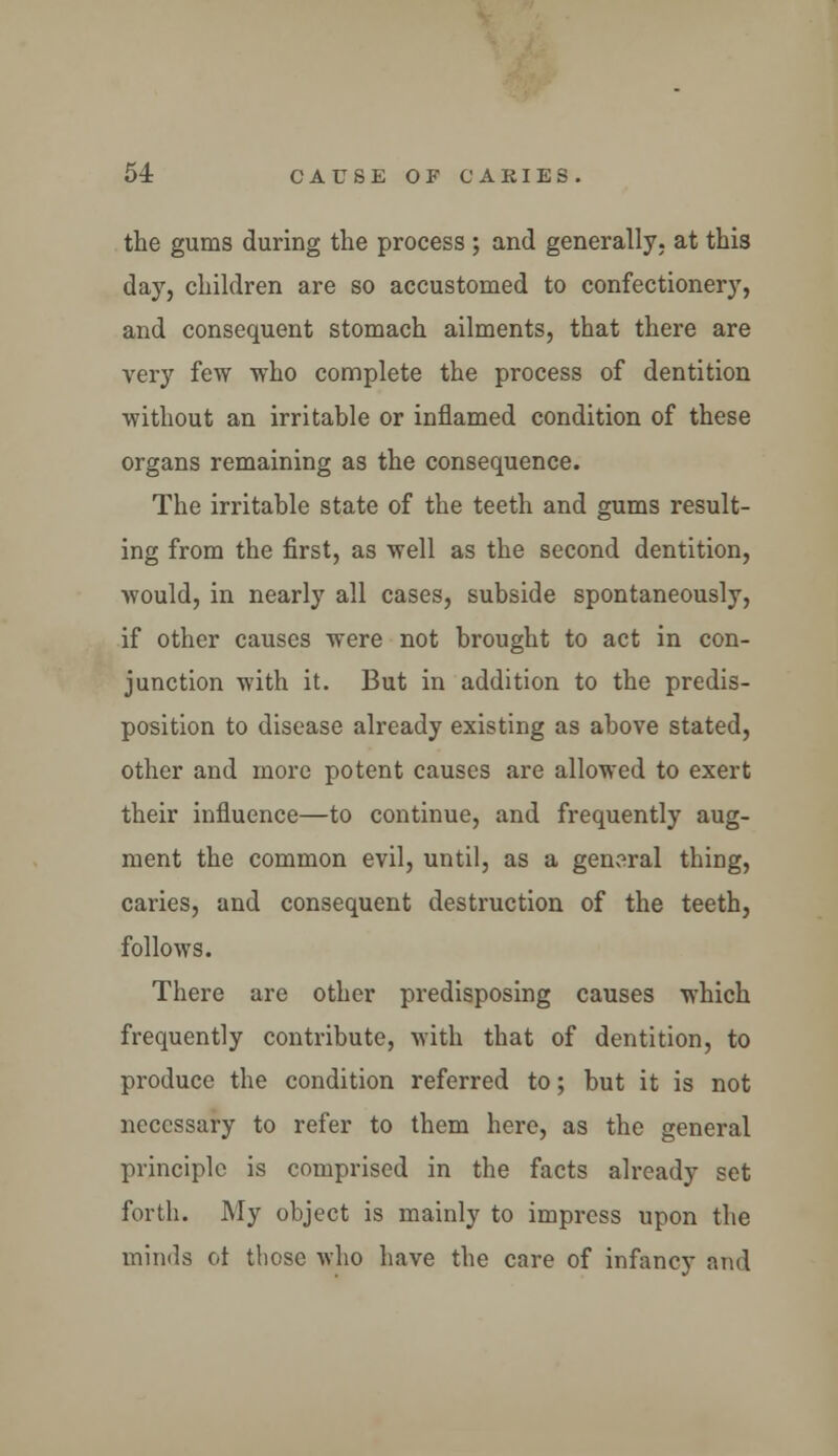 the gums during the process ; and generally, at this day, children are so accustomed to confectionery, and consequent stomach ailments, that there are very few who complete the process of dentition without an irritable or inflamed condition of these organs remaining as the consequence. The irritable state of the teeth and gums result- ing from the first, as well as the second dentition, would, in nearly all cases, subside spontaneously, if other causes were not brought to act in con- junction with it. But in addition to the predis- position to disease already existing as above stated, other and more potent causes are allowed to exert their influence—to continue, and frequently aug- ment the common evil, until, as a general thing, caries, and consequent destruction of the teeth, follows. There are other predisposing causes which frequently contribute, with that of dentition, to produce the condition referred to; but it is not necessary to refer to them here, as the general principle is comprised in the facts already set forth. My object is mainly to impress upon the minds ot those who have the care of infancy and