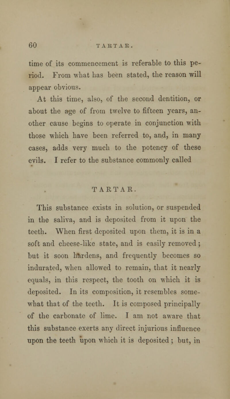 time of its commencement is referable to this pe- riod. From what has been stated, the reason will appear obvious. At this time, also, of the second dentition, or about the age of from twelve to fifteen years, an- other cause begins to operate in conjunction with those which have been referred to, and, in many cases, adds very much to the potency of these evils. I refer to the substance commonly called TARTAR. This substance exists in solution, or suspended in the saliva, and is deposited from it upon the teeth. When first deposited upon them, it is in a soft and cheese-like state, and is easily removed; but it soon hardens, and frequently becomes so indurated, when allowed to remain, that it nearly equals, in this respect, the tooth on which it is deposited. In its composition, it resembles some- what that of the teeth. It is composed principally of the carbonate of lime. I am not aware that this substance exerts any direct injurious influence upon the teeth upon which it is deposited ; but, in