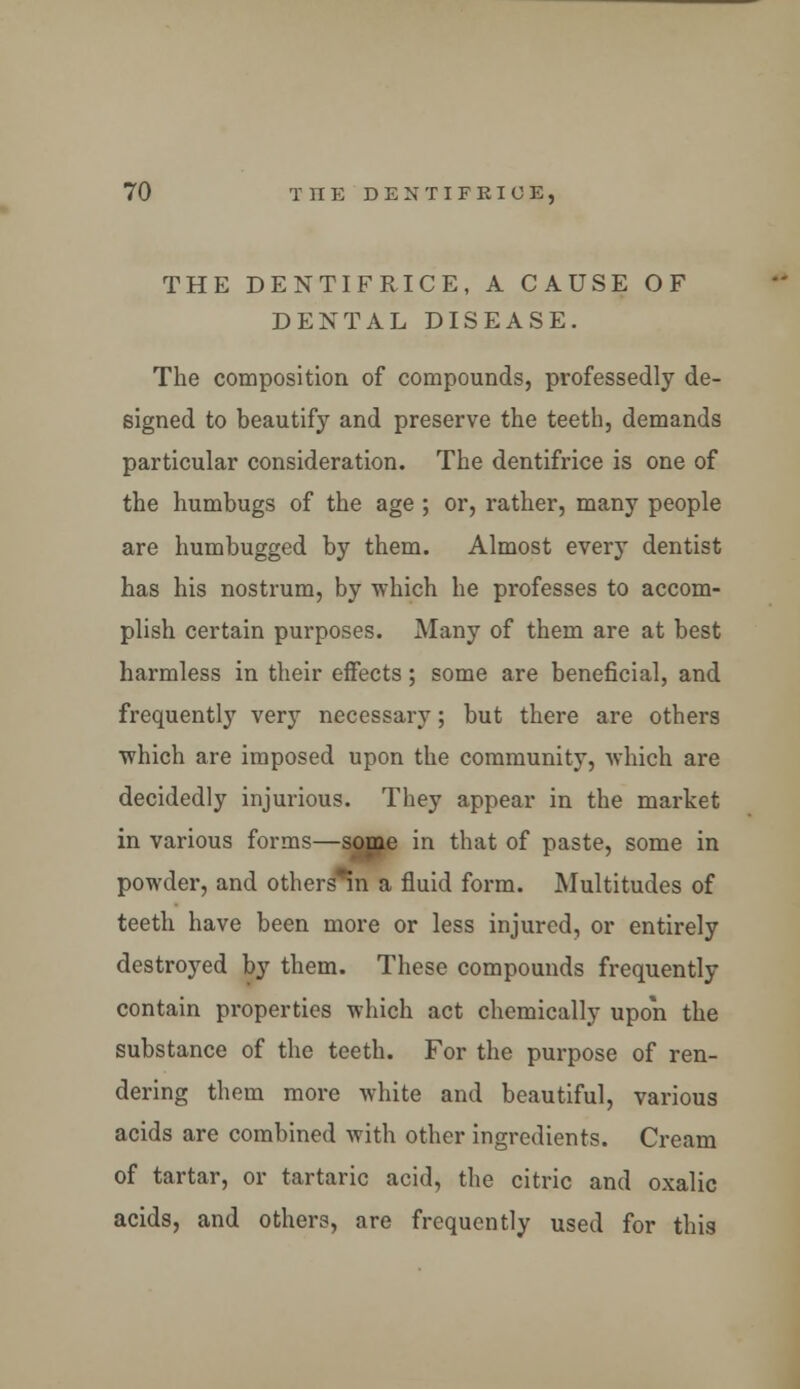 THE DENTIFRICE, A CAUSE OF DENTAL DISEASE. The composition of compounds, professedly de- signed to beautify and preserve the teeth, demands particular consideration. The dentifrice is one of the humbugs of the age ; or, rather, many people are humbugged by them. Almost every dentist has his nostrum, by which he professes to accom- plish certain purposes. Many of them are at best harmless in their effects; some are beneficial, and frequently very necessary; but there are others which are imposed upon the community, which are decidedly injurious. They appear in the market in various forms—some in that of paste, some in powder, and others*in a fluid form. Multitudes of teeth have been more or less injured, or entirely destroyed by them. These compounds frequently contain properties which act chemically upon the substance of the teeth. For the purpose of ren- dering them more white and beautiful, various acids are combined with other ingredients. Cream of tartar, or tartaric acid, the citric and oxalic acids, and others, are frequently used for this