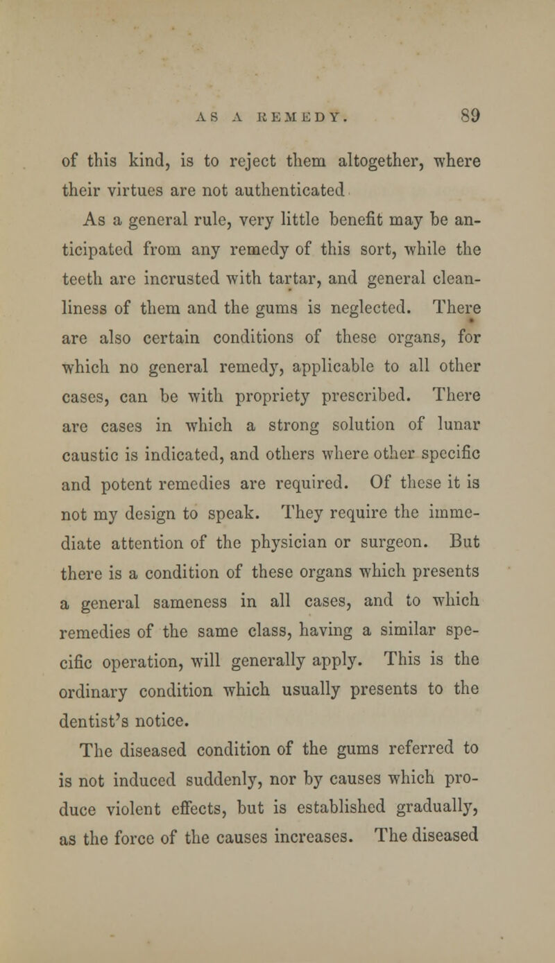 of this kind, is to reject them altogether, where their virtues are not authenticated As a general rule, very little benefit may be an- ticipated from any remedy of this sort, while the teeth are incrusted with tartar, and general clean- liness of them and the gums is neglected. There are also certain conditions of these organs, for which no general remedy, applicable to all other cases, can be with propriety prescribed. There are cases in which a strong solution of lunar caustic is indicated, and others where other specific and potent remedies are required. Of these it is not my design to speak. They require the imme- diate attention of the physician or surgeon. But there is a condition of these organs which presents a general sameness in all cases, and to which remedies of the same class, having a similar spe- cific operation, will generally apply. This is the ordinary condition which usually presents to the dentist's notice. The diseased condition of the gums referred to is not induced suddenly, nor by causes which pro- duce violent effects, but is established gradually, as the force of the causes increases. The diseased