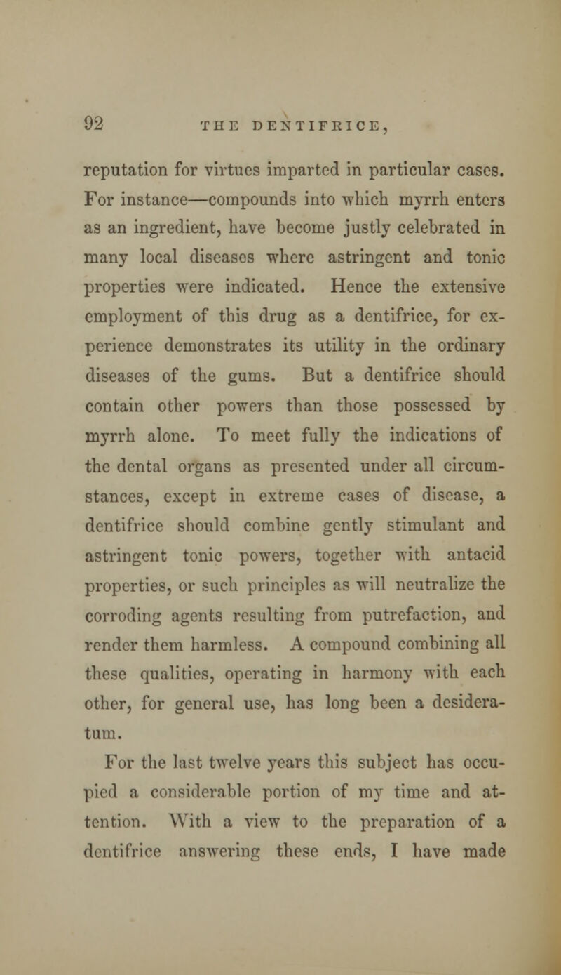 reputation for virtues imparted in particular cases. For instance—compounds into which myrrh enters as an ingredient, have become justly celebrated in many local diseases where astringent and tonic properties were indicated. Hence the extensive employment of this drug as a dentifrice, for ex- perience demonstrates its utility in the ordinary diseases of the gums. But a dentifrice should contain other powers than those possessed by myrrh alone. To meet fully the indications of the dental organs as presented under all circum- stances, except in extreme cases of disease, a dentifrice should combine gently stimulant and astringent tonic powers, together with antacid properties, or such principles as will neutralize the corroding agents resulting from putrefaction, and render them harmless. A compound combining all these qualities, operating in harmony with each other, for general use, has long been a desidera- tum. For the last twelve years this subject has occu- pied a considerable portion of my time and at- tention. With a view to the preparation of a dentifrice answering these ends, I have made