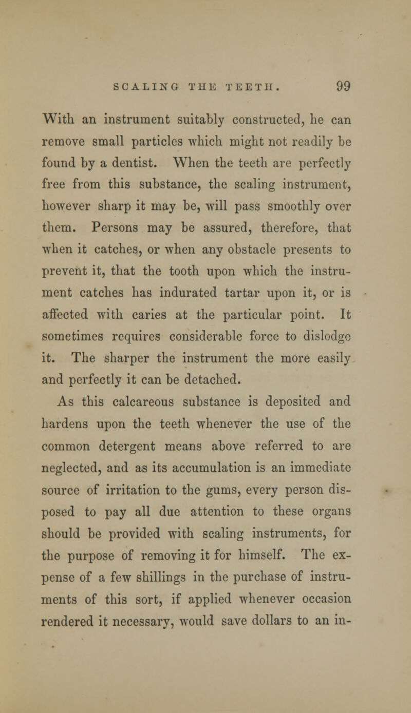 With an instrument suitably constructed, lie can remove small particles which might not readily be found by a dentist. When the teeth are perfectly free from this substance, the scaling instrument, however sharp it may be, will pass smoothly over them. Persons may be assured, therefore, that when it catches, or when any obstacle presents to prevent it, that the tooth upon which the instru- ment catches has indurated tartar upon it, or is affected with caries at the particular point. It sometimes requires considerable force to dislodge it. The sharper the instrument the more easily and perfectly it can be detached. As this calcareous substance is deposited and hardens upon the teeth whenever the use of the common detergent means above referred to are neglected, and as its accumulation is an immediate source of irritation to the gums, every person dis- posed to pay all due attention to these organs should be provided with scaling instruments, for the purpose of removing it for himself. The ex- pense of a few shillings in the purchase of instru- ments of this sort, if applied whenever occasion rendered it necessary, would save dollars to an in-