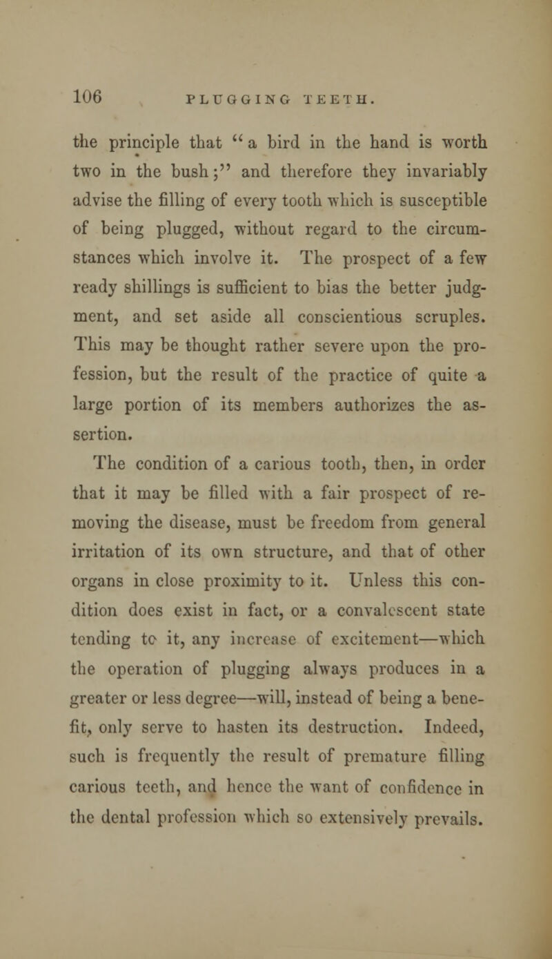 the principle that  a bird in the hand is worth two in the bush; and therefore they invariably advise the filling of every tooth which is susceptible of being plugged, without regard to the circum- stances which involve it. The prospect of a few ready shillings is sufficient to bias the better judg- ment, and set aside all conscientious scruples. This may be thought rather severe upon the pro- fession, but the result of the practice of quite a large portion of its members authorizes the as- sertion. The condition of a carious tooth, then, in order that it may be filled with a fair prospect of re- moving the disease, must be freedom from general irritation of its own structure, and that of other organs in close proximity to it. Unless this con- dition does exist in fact, or a convalescent state tending te it, any increase of excitement—which the operation of plugging always produces in a greater or less degree—will, instead of being a bene- fit, only serve to hasten its destruction. Indeed, such is frequently the result of premature filling carious teeth, and hence the want of confidence in the dental profession which so extensively prevails.