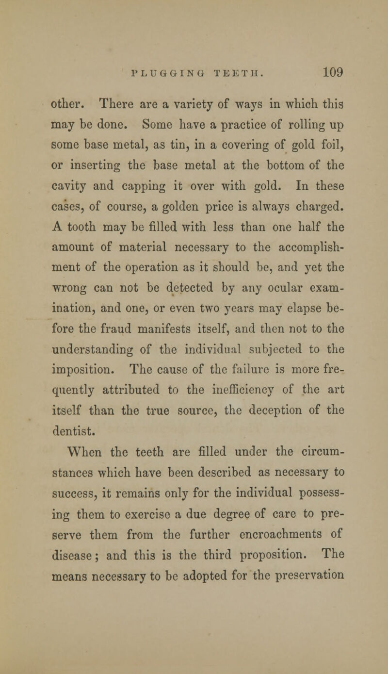 other. There are a variety of ways in which this may be done. Some have a practice of rolling up some base metal, as tin, in a covering of gold foil, or inserting the base metal at the bottom of the cavity and capping it over with gold. In these cases, of course, a golden price is always charged. A tooth may be filled with less than one half the amount of material necessary to the accomplish- ment of the operation as it should be, and yet the wrong can not be detected by any ocular exam- ination, and one, or even two years may elapse be- fore the fraud manifests itself, and then not to the understanding of the individual subjected to the imposition. The cause of the failure is more fre- quently attributed to the inefficiency of the art itself than the true source, the deception of the dentist. When the teeth are filled under the circum- stances which have been described as necessary to success, it remains only for the individual possess- ing them to exercise a due degree of care to pre- serve them from the further encroachments of disease; and this is the third proposition. The means necessary to be adopted for the preservation