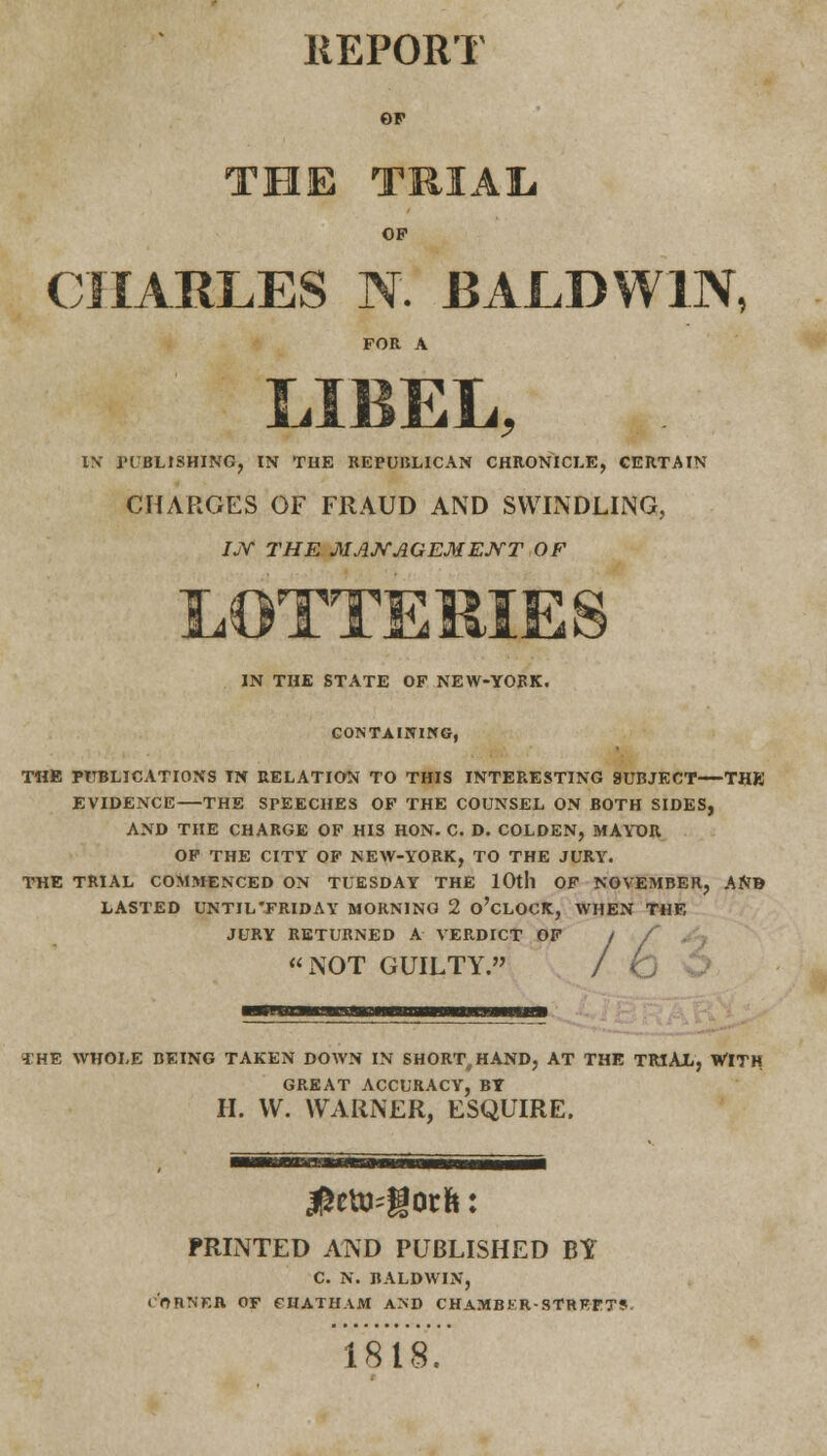 REPORT OF THE TRIAL OP CHARLES N. BALDWIN, FOR A LIBEL, IN PUBLISHING, IN THE REPUBLICAN CHRONICLE, CERTAIN CHARGES OF FRAUD AND SWINDLING, IjY the management of IN THE STATE OF NEW-YORK. CONTAINING, THE PUBLICATIONS IN RELATION TO THIS INTERESTING SUBJECT—THE EVIDENCE—THE SPEECHES OF THE COUNSEL ON BOTH SIDES, AND THE CHARGE OF HIS HON. C. D. COLDEN, MAYOR OF THE CITY OF NEW-YORK, TO THE JURY. THE TRIAL COMMENCED ON TUESDAY THE 10th OF NOVEMBER, ANB LASTED UNTIL'FRIDAY MORNING 2 O'CLOCK, WHEN THE JURY RETURNED A VERDICT OF I / NOT GUILTY. / (j THE WHOLE BEING TAKEN DOWN IN SHORTHAND, AT THE TRIAL, WITH GREAT ACCURACY, BY II. W. WARNER, ESQUIRE. PRINTED AND PUBLISHED BY C. N. BALDWIN, CORNER OF CHATHAM AND CHAMBKR-STREFTS. 1818.