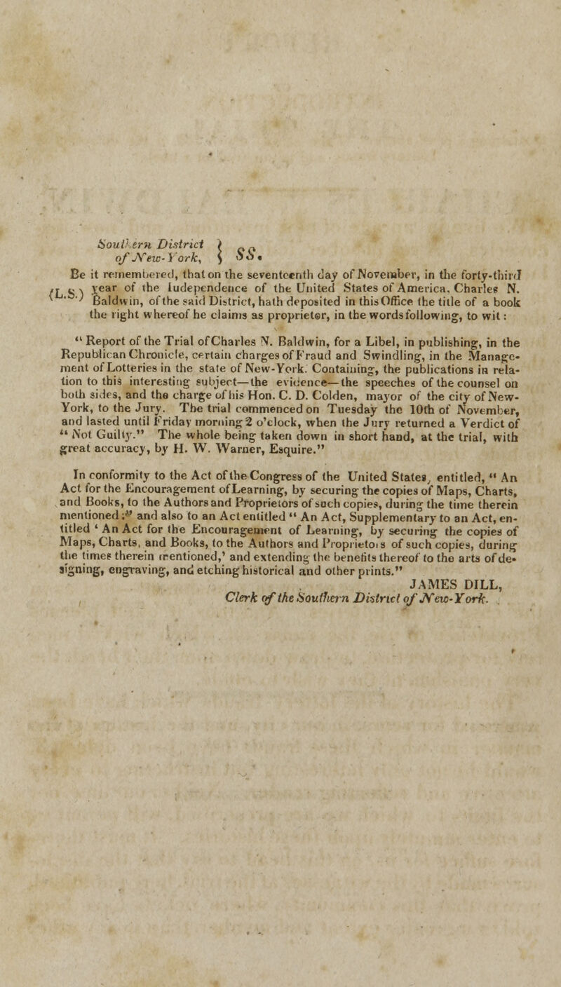 Southern District > „ of jVeic- i'ork, ) <3 o • Be it remembered, that on the seventeenth day of November, in the forty-third! (L S ) *ear °' tne 'dependence of the United States of America. Charle* N. ' Baldwin, of the said District, hath deposited in thisOffice (he title of a book the right whereof he claims as proprieter, in the words following, to wit:  Report of the Trial of Charles N-. Baldwin, for a Libel, in publishing, in the Republican Chronicle, certain charges of Fraud and Swindling, in the Manage- ment of Lotteries in the stale of New-York. Containing, the publications in rela- tion to this interesting subject—the evidence—the speeches of the counsel on both sides, and the charge of his Hon. C. D. Colden, mayor of the city of New- York, to the Jury. The trial commenced on Tuesday the 10th of November, and lasted until Friday morning2 o'clock, when the Jury returned a Verdict of *• Not Guilty. The whole being taken down in short hand, at the trial, with great accuracy, by H. W. Warner, Esquire. In conformity to the Act of the Congress of the United Stater entitled,  An Act for the Encouragement ofLearning, by securing the copies of Maps, Charts, and Books, to the Authors and Proprietors of such copies, during the time therein mentioned; and also to an Act entitled  An Act, Supplementary to an Act, en- titled ' An Act for the Encouragement of Learning, by securing the copies of Maps, Charts, and Books, to the Authors and Proprietor of such copies, during the time? therein irentioned,' and extending the benefits thereof to the arts of de« signing, engraving, and etching historical and other prints. JAMES DILL, Clerk of the tSouilmn District ofJVew-Yorft.