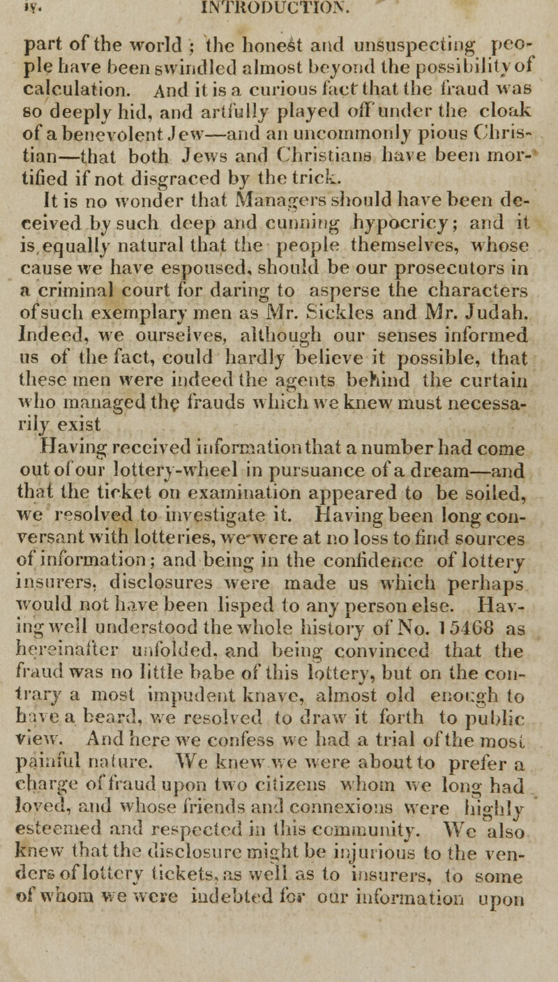 part of the world ; the honest and unsuspecting peo- ple have been swindled almost beyond the possibility of calculation. And it is a curious fact that the fraud was so deeply hid, and artfully played off under the cloak of a benevolent Jew—and an uncommonly pious Chris- tian—that both Jews and Christians have been mor- tified if not disgraced by the trick. It is no wonder that Managers should have been de- ceived by such deep and cunning hypocricy; and it is, equally natural that the people themselves, whose cause we have espoused, should be our prosecutors in a criminal court for daring to asperse the characters of such exemplary men as Mr. Sickles and Mr. Judah. Indeed, we ourselves, although our senses informed us of the fact, could hardly believe it possible, that these men were indeed the agents behind the curtain who managed the frauds which we knew must necessa- rily exist Having received information that a number had come out of our lottery-wheel in pursuance of a dream—and that the ticket on examination appeared to be soiled, we resolved to investigate it. Having been long con- versant with lotteries, we-were at no loss to find sources of information; and being in the confidence of lottery insurers, disclosures were made us which perhaps would not have been lisped to any person else. Hav- ing well understood the whole history of No. 154G8 as hereinafter unfolded, and being convinced that the fraud was no little babe of this lottery, but on the con- trary a most impudent knave, almost old enough to hue a beard, we resolved to draw it forth to public view. And here we confess we had a trial of the most painful nature. We knew.we were about to prefer a charge of fraud upon two citizens whom we long had loved, and whose friends and connexions were highly esteemed and respected in this community. Wc also knew (hat the disclosure might be injurious to the ven- ders of lottery tickets, as well as to insurers, to some of whom we were indebted for our information upon