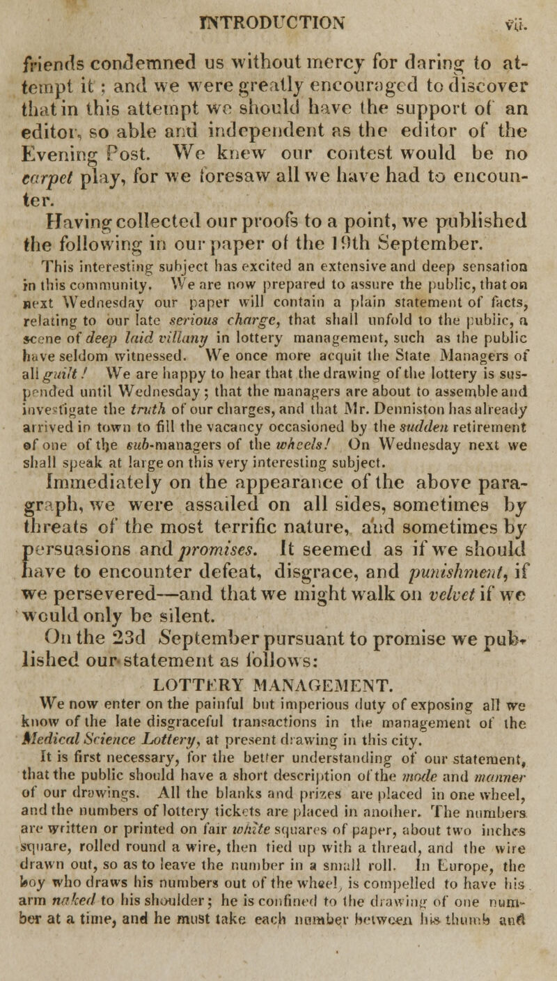 friends condemned us without mercy for daring to at- tempt it ; and we were greatly encouraged to discover that in this attempt we should have the support of an editor, so able and independent as the editor of the Evening Post. We knew our contest would be no carpet play, for we foresaw all we have had to encoun- ter. Having collected our proofs to a point, we published the following in our paper of the 19th September. This interesting subject has excited an extensive and deep sensation in this community. We are now prepared to assure the public, that on next Wednesday our paper will contain a plain statement of facts, relating to our late serious charge, that shall unfold to the pubiic, n. scene of deep laid viliany in lottery management, such as the public have seldom witnessed. We once more acquit the State Managers of a\i guilt / We are happy to hear that the drawing of the lottery is sus- pended until Wednesday ; that the managers are about to assemble and investigate the truth of our charges, and that Mr. Denniston has already arrived in town to fill the vacancy occasioned by the sudden retirement of one of the SMO-managers of the wheels! On Wednesday next we shall speak at large on this very interesting subject. Immediately on the appearance of the above para- graph, we were assailed on all sides, sometimes by threats of the most terrific nature, and sometimes by persuasions and promises. It seemed as if we should have to encounter defeat, disgrace, and punishment if we persevered—and that we might walk on velvet if we would only be silent. On the 23d September pursuant to promise we pul> lished our-statement as follows: LOTTERY MANAGEMENT. We now enter on the painful but imperious duty of exposing all we know of the late disgraceful transactions in the management of the Medical Science Lottery, at present drawing in this city. It is first necessary, for the better understanding of our statement, that the public should have a short description of the mode and manner of our drawings. All the blanks and prizes are placed in one wheel, and the numbers of lottery tickets are placed in another. The numbers are written or printed on fair white squares of paper, about two inches square, rolled round a wire, then tied up with a thread, and the wire drawn out, so as to leave the number in a small roll. In Europe, the boy who draws his numbers out of the wh«el, is compelled to have his arm naked to his shoulder; he is confined to (he drawing Of one num- ber at a time, and he must take each number between his thumb anfl