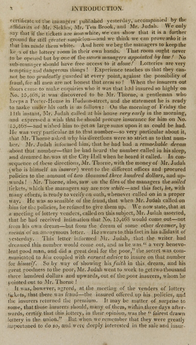 r eit:ticatu ol the managers published yesterday, accompanied by the affidavits of Mr. Sickles Mr. Ten Brook, and Mr. Judah. We only Ray that if the tickets are now white, we can show that it is a further ground for still qfeatet suspicion—and we think we can prove who it is thai has made then) white. And here we beg the managers to keep the k«' s of the lottery room in their own hands. That room ought never to be opened hut by one of the sworn managers appointed by laic ! No sub-manager should have free access to it alone! Lotteries are very lemptinjraud dangerous things ! Experience teaches us that they can- not be too prudent!// guarded at every point, against the possibility of fraud, for all men are not honest that eeeni so ! When the insurers out doors came to make enquiries who it was that Intel insured so highly on No. l5,4f>S, it was discovered to be Mr. Thome, a gentleman who keeps a Porter-House in Hudson-street, and the statement he is read}' to make under his oath is as follows: On the morning of Friday the 11th instant. Mr. Judah called at his house very early in the morning, and expressed a wish thnt he should procure insurance for him on No. 15,468—and wished him to get as large sums upon it as could be had. lie was very particular as to th-tt number—so very particular about it, that Mr. Thorne asked why his directions were so strict as to that num- ber. Mr. Judah informed him. that he had had a remarkable dream about that number—that he had heard the number called in his sleep, and dreamed he was at the City Hall when he heard it called. In con- sequence of these directions, Mr. Thorne, with the money of Mr. Judah (who is himself an insurer) went to the different offices and procured policies to the amount of two thousand three hundred dollars, and up- wards! Mr. Thorne, also, saw on the files of the managers the soiled ticket*, which the managers say are now ?vhitc—and this fact, he, with many others, is ready to verify on oath, whenevei called on in a proper way. He was so sensible of the fraud, that when Mr. Judah called on him for the policies, he refused to give them up. We now state, that at a meeting of lottery venders, called on this subject, Mr. Judah asserted, that he had received intimation that No. 15,4GS would come out—not jioiii his own dream—but from the dream of some other dreamer, by means of an anonymous letter. He swears to this fact in his aJidavit of yesterday. This letter informed Mr. Judah, that the writer had dreamed this number would come out, and as lie was  a very benevo- lent good man, and did a great deal for the poor, the secret was com- municated to him coupled with earnest advice to insure on that number for himself. So by way of showing h\s faith in this dream, and his i^reat goodness to the poor, Mr. Judah went to work to get two thousand three hundred dollars and upwards, out of the poor insurers, whom he pointed out to Mr. Thorne J ft was, however, agreed, at ihe meeting of the venders of lotterv fu;kets, that there was fraud—the insured offered up his policies, and the insurers returned the premium. It may be matter of surprise to some, that those insurers should, many of them, within three days after- wards, certify that ihis lottery, in their opinion, was the  fairest drawn lottery in the union. Ihit when we remember that they were greatly importuned to do so. and were; deeply interested iri the sale and insur-