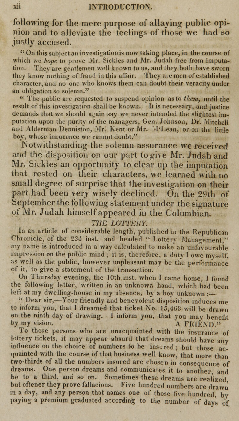 following for the mere purpose of allaying public opi- nion and to alleviate the ieelings of those we had so justly accused.  On this subject an investigation is now taking place, in the course of which we hope to prove Mr. Sickles and Mr. Judah Tree from imputa- tion. They are gentlemen well known to us, and they both have sworn they know nothing of fraud in this affair. They are men of established character, and no one who knows them can doubt their veracity under an obligation so solemn.  The public are requested to suspend opinion as to them, until the result of this investigation shall be known. It is necessary, and justice demands that we should aaain say we never intended the slightest im- putation upon the purity of the managers, Gen. Johnson, Dr. Mitchell and Alderman Denniston, Mr. Kent or Mr. M'Lean, or on the little boy, whose innocence we cannot doubt. .Notwithstanding the solemn assurance we received and the disposition on our part to give Mr. Judah and Mr. Sickles an opportunity to clear up the imputation that rested on their characters, we learned with no small degree of surprise that the investigation on their part had been very wisely declined. On the 29th of September the following statement under the signature of Mr. Judah himself appeared in the Columbian. THE LOTTERY. In an article of considerable length, published in the Republican Chronicle, of the 23d inst. and headed  Lottery Management, my name is introduced in a way calculated to make an unfavourable impression on the public mind ; it is, therefore, a duty I owe mvself, as well as the public, however unpleasant may be the performance of it, to give a statement of the transaction. On Thursday evening, the 10th inst. when I came home, I found the following letter, written in an unknown hand, which had been left at my dwelling-house in my absence, by a boy unknown :—  Dear sir,—Your friendly and benevolent disposition induces me to inform you, that 1 dreamed that ticket No. 15,460 will be drawn on the ninth day of drawing. I inform you, that you may benelit by my vision. ' A FRIEND. To those persons who are unacquainted with the insurance of lottery tickets, it may appear absurd that dreams should have any influence on the choice of numbers to be insured ; but those ac- quainted with the course of that business well know, that more than two-thirds of all the numbers insured are chosen in consequence of dreams. One person dreams and communicates it to another, and he to a third, and so on. Sometimes these dreams are realized but oftener they prove fallacious. Five hundred numbers are drawn in a day, and any person that names one of those five hundred, by paying a premium graduated according to the number of days of