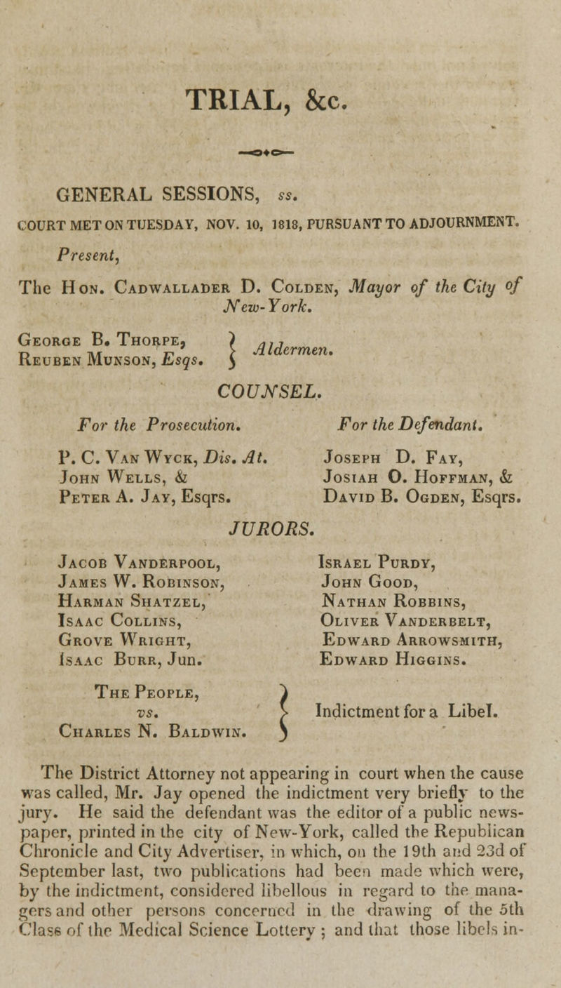 TRIAL, &c. GENERAL SESSIONS, ss. COURT MET ON TUESDAY, NOV. 10, 1818, PURSUANT TO ADJOURNMENT. Present, The Hon. Cadwallader D. Colden, Mayor of the City °f New-York. George B. Thorpe, ) niJ n ^„ ,-, ' > Aldermen. Keuben Munson, hsqs. } COUNSEL. For the Prosecution. For the Defendant. P. C. Van Wyck, Dis. At. Joseph D. Fay, John Wells, & Josiah O. Hoffman, & Peter A. Jay, Esqrs. David B. Ogden, Esqrs. JURORS. Jacob Vanderpool, Israel Purdy, James W. Robinson, John Good, Harman Shatzel, Nathan Robbins, Isaac Collins, Oliver Vanderbelt, Grove Wright, Edward Arrowsmith, Isaac Burr, Jun. Edward Higgins. The People, vs. Charles N. Baldwin. Indictment for a Libel. The District Attorney not appearing in court when the cause was called, Mr. Jay opened the indictment very briefly to the jury. He said the defendant was the editor of a public news- paper, printed in the city of New-York, called the Republican Chronicle and City Advertiser, in which, on the 19th and 23d of September last, two publications had been made which were, by the indictment, considered libellous in regard to the mana- gers and other persons concerned in the drawing of the oth Class of the Medical Science Lottery ; and that those libels in-