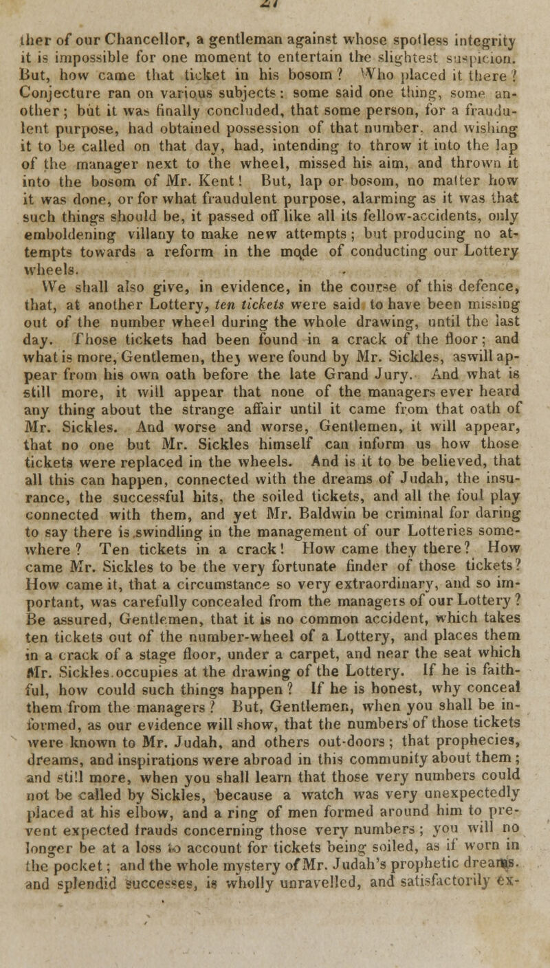 iher of our Chancellor, a gentleman against whose spoUess integrity it is impossible for one moment to entertain the slightest suspicion. But, how came that ticket in his bosom 1 Who placed it there .' Conjecture ran on various subjects: some said one thing, some an- other; but it was finally concluded, that some person, for a fraudu- lent purpose, had obtained possession of that number, and wishing it to be called on that day, had, intending to throw it into the lap of the manager next to the wheel, missed hi? aim, and thrown it into the bosom of Mr. Kent! But, lap or bosom, no malter how it was done, or for what fraudulent purpose, alarming as it was that such things should be, it passed off like all its fellow-accidents, only emboldening villany to make new attempts; but producing no at- tempts towards a reform in the mqde of conducting our Lottery wheels. We shall also give, in evidence, in the course of this defence, that, at another Lottery, ten tickets were said to have been misting out of the number wheel during the whole drawing, until the last day. Those tickets had been found in a crack of the floor; and what is more, Gentlemen, they were found by Mr. Sickles, aswill ap- pear from his own oath before the late Grand Jury. And what is still more, it will appear that none of the managers ever heard any thing about the strange affair until it came from that oath of Mr. Sickles. And worse and worse, Gentlemen, it will appear, that no one but Mr. Sickles himself can inform us how those tickets were replaced in the wheels. And is it to be believed, that all this can happen, connected with the dreams of Judah, the insu- rance, the successful hits, the soiled tickets, and all the foul play connected with them, and yet Mr. Baldwin be criminal for daring to say there is .swindling in the management of our Lotteries some- where ? Ten tickets in a crack! How came they there ? How came Mr. Sickles to be the very fortunate finder of those tickets ? How came it, that a circumstance so very extraordinary, and so im- portant, was carefully concealed from the managers of our Lottery ? Be assured, Gentlemen, that it is no common accident, which takes ten tickets out of the number-wheel of a Lottery, and places them in a crack of a stage floor, under a carpet, and near the seat which Mr. Sickles.occupies at the drawing of the Lottery. If he is faith- ful, how could such things happen ? If he is honest, why conceal them from the managers ? But, Gentlemen, when you shall be in- formed, as our evidence will show, that the numbers of those tickets were known to Mr. Judah, and others out-doors; that prophecies, dreams, and inspirations were abroad in this community about them ; and still more, when you shall learn that those very numbers could not be called by Sickles, because a watch was very unexpectedly placed at his elbow, and a ring of men formed around him to pre- vent expected frauds concerning those very numbers ; you will no longer be at a loss k> account for tickets being soiled, as if worn in the pocket; and the whole mystery of Mr. Judah's prophetic dreams, and splendid successes, is wholly unravelled, and satisfactorily ex-