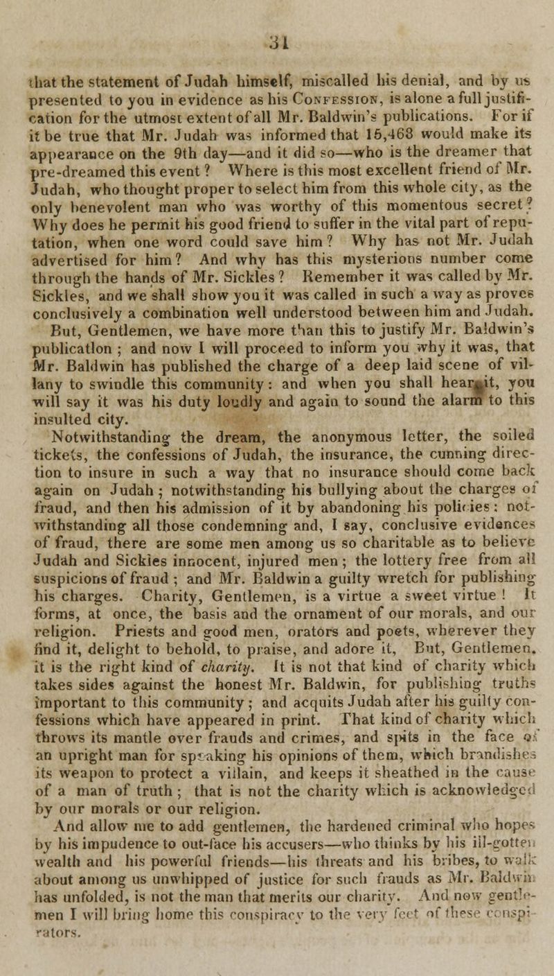 that the statement of Judah himself, miscalled his denial, and by us presented to you in evidence as his Confession, is alone a full justifi- cation for the utmost extent of all Mr. Baldwin's publications. For if it be true that Mr. Judah was informed that 15,468 would make its appearance on the 9th day—and it did so—who is the dreamer that pre-dreamed this event ? Where is this most excellent friend of Mr. Judah, who thought proper to select him from this whole city, as the only benevolent man who was worthy of this momentous secret? Why does he permit his good friend to suffer in the vital part of repu- tation, when one word could save him? Why has not Mr. Judah advertised for him? And why has this mysterious number come through the hands of Mr. Sickfes ? Remember it was called by Mr. Sickles, and we shall show you it was called in such a way as proves conclusively a combination well understood between him and Judah. But, Gentlemen, we have more than this to justify Mr. Baldwin's publication ; and now I will proceed to inform you why it was, that Mr. Baldwin has published the charge of a deep laid scene of vil- lany to swindle this community : and when you shall hear^it, you will say it was his duty loudly and again to sound the alarm to this insulted city. Notwithstanding the dream, the anonymous letter, the soiled tickets, the confessions of Judah, the insurance, the cunning direc- tion to insure in such a way that no insurance should come back again on Judah; notwithstanding his bullying about the charges of fraud, and then his admission of it by abandoning his polif ies: not- withstanding all those condemning and, I say, conclusive evidences of fraud, there are some men among us so charitable as to believe Judah and Sickles innocent, injured men; the lottery free from all suspicions of fraud ; and Mr. Baldwin a guilty wretch for publishing his charges. Charity, Gentlemen, is a virtue a sweet virtue ! It forms, at once, the basis and the ornament of our morals, and our religion. Priests and good men, orators and poets, wherever they find it, delight to behold, to praise, and adore it, But, Gentlemen, it is the right kind of charity. It is not that kind of charity which takes sides against the honest Mr. Baldwin, for publishing truths important to this community ; and acquits Judah after his guilty con- fessions which have appeared in print. That kind of chanty which throws its mantle over frauds and crimes, and spits in the face o.\ an upright man for speaking his opinions of them, which brandishes its weapon to protect a villain, and keeps it sheathed in the cause of a man of truth ; that is not the charity which is acknowledged by our morals or our religion. x\nd allow nie to add gentlemen, the hardened criminal who hopes by his impudence to out-lace his accusers—who thinks by his iil-gottes wealth and his powerful friends—his threats and his bribes, to wajk about among us unwhipped of justice for such frauds as Mr, BaJdwiii lias unfolded, is not the man that merits our charity. And now gentle- men I will bring home this conspiracy to the very feejt nf fnese i ratofs.