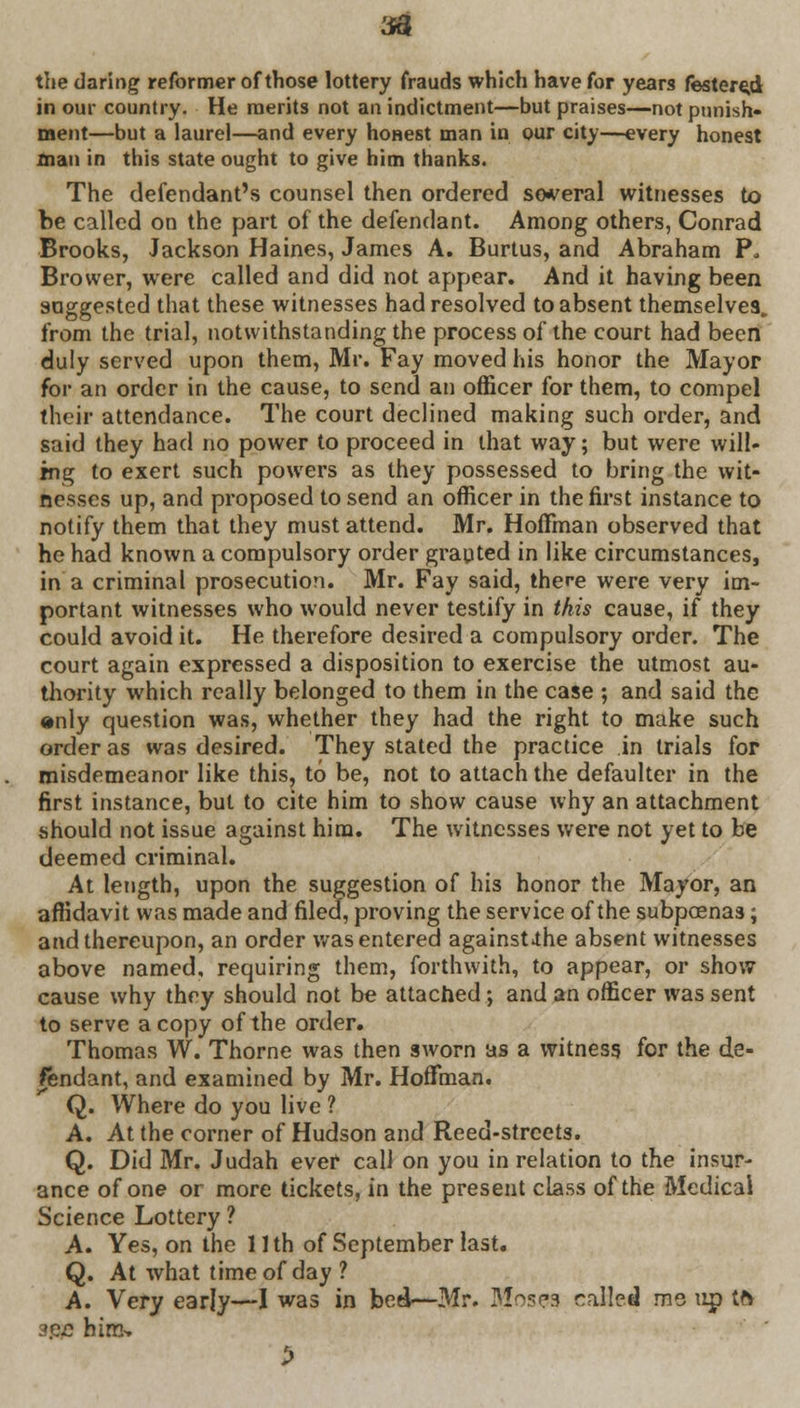 the daring reformer of those lottery frauds which have for years festered in our country. He merits not an indictment—but praises—not punish- ment—but a laurel—and every honest man in our city—every honest man in this state ought to give him thanks. The defendant's counsel then ordered several witnesses to be called on the part of the defendant. Among others, Conrad Brooks, Jackson Haines, James A. Burtus, and Abraham P„ Brovver, were called and did not appear. And it having been suggested that these witnesses had resolved to absent themselves, from the trial, notwithstanding the process of the court had been duly served upon them, Mr. Fay moved his honor the Mayor for an order in the cause, to send an officer for them, to compel their attendance. The court declined making such order, and said they had no power to proceed in that way; but were will- ing to exert such powers as they possessed to bring the wit- nesses up, and proposed to send an officer in the first instance to notify them that they must attend. Mr. Hoffman observed that he had known a compulsory order granted in like circumstances, in a criminal prosecution. Mr. Fay said, there were very im- portant witnesses who would never testify in this cause, if they could avoid it. He therefore desired a compulsory order. The court again expressed a disposition to exercise the utmost au- thority which really belonged to them in the case ; and said the «nly question was, whether they had the right to make such order as was desired. They stated the practice in trials for misdemeanor like this, to be, not to attach the defaulter in the first instance, but to cite him to show cause why an attachment should not issue against him. The witnesses were not yet to be deemed criminal. At length, upon the suggestion of his honor the Mayor, an affidavit was made and filed, proving the service of the subpoenas; and thereupon, an order was entered againsUhe absent witnesses above named, requiring them, forthwith, to appear, or show cause why they should not be attached; and an officer was sent to serve a copy of the order. Thomas W. Thorne was then sworn as a witness for the de- fendant, and examined by Mr. Hoffman. Q. Where do you live ? A. At the corner of Hudson and Reed-streets. Q. Did Mr. Judah ever call on you in relation to the insur- ance of one or more tickets, in the present class of the Medical Science Lottery ? A. Yes, on the 11th of September last. Q. At what time of day ? A. Very early—I was in bed—Mr. ISJosea called me up tfv sec hira>