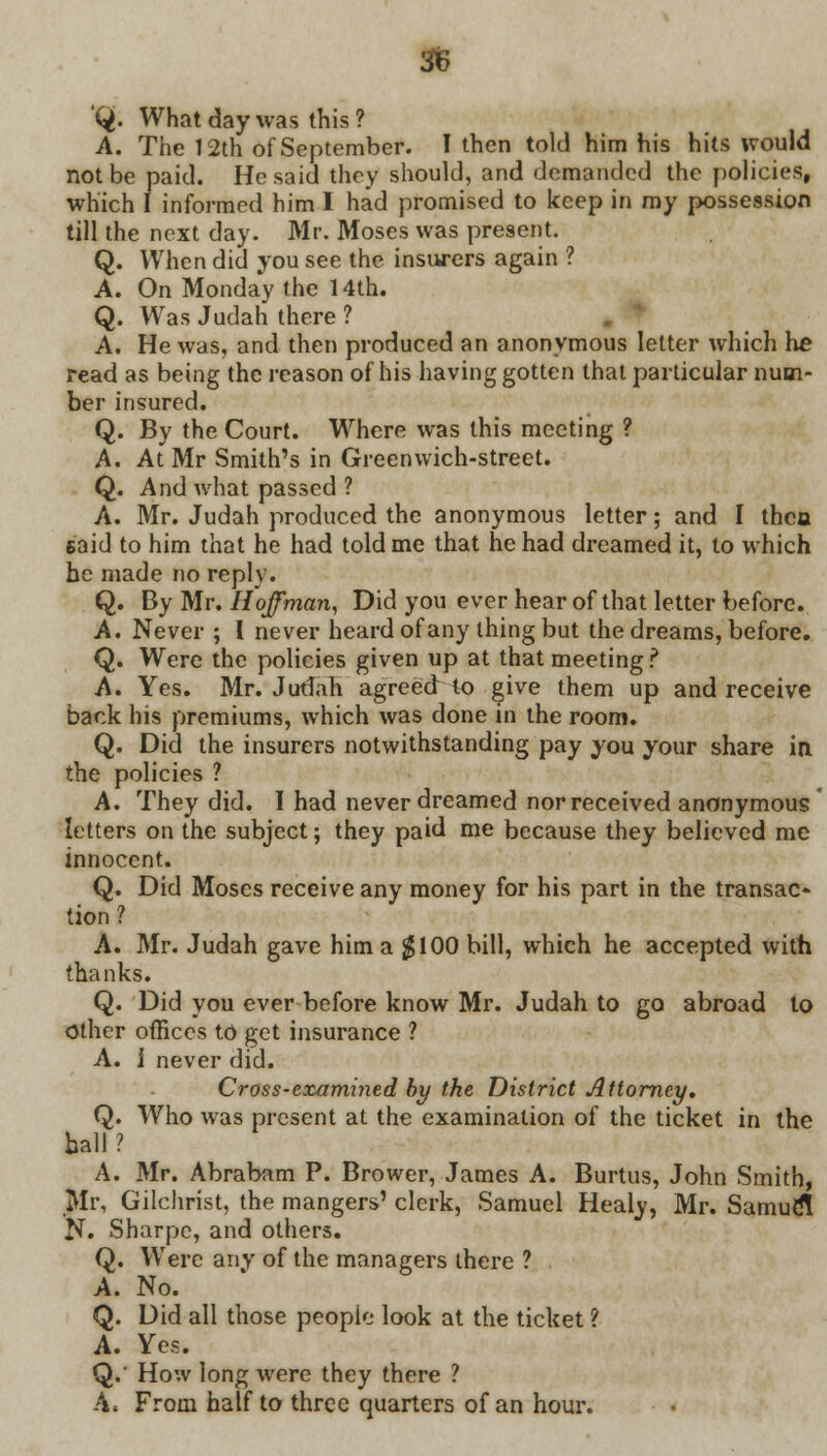 Q. What day was this ? A. The 12th of September. I then told him his hits would not be paid. He said they should, and demanded the policies, which I informed him I had promised to keep in my possession till the next day. Mr. Moses was present. Q. When did you see the insurers again ? A. On Monday the 14th. Q. Was Judah there ? A. He was, and then produced an anonymous letter which he read as being the reason of his having gotten that particular num- ber insured. Q. By the Court. Where was this meeting ? A. At Mr Smith's in Greenwich-street. Q. And what passed ? A. Mr. Judah produced the anonymous letter; and I thcu said to him that he had told me that he had dreamed it, to which he made no reply. Q. By Mr. Hoffman, Did you ever hear of that letter before. A. Never ; I never heard of any thing but the dreams, before. Q. Were the policies given up at that meeting ? A. Yes. Mr. Judah agreed to give them up and receive back his premiums, which was done in the room. Q. Did the insurers notwithstanding pay you your share in the policies ? A. They did. I had never dreamed nor received anonymous letters on the subject; they paid me because they believed me innocent. Q. Did Moses receive any money for his part in the transac- tion ? A. Mr. Judah gave him a $100 bill, which he accepted with thanks. Q. Did you ever before know Mr. Judah to go abroad to Other offices to get insurance ? A. I never did. Cross-eocamined by the District Attorney. Q. Who was present at the examination of the ticket in the hall ? A. Mr. Abraham P. Brower, James A. Burtus, John Smith, Mr, Gilchrist, the mangers' clerk, Samuel Healy, Mr. SamudT N. Sharpc, and others. Q. Were any of the managers there ? A. No. Q. Did all those peopie look at the ticket ? A. Yes. Q.' How long were they there ? A. From half to three quarters of an hour.