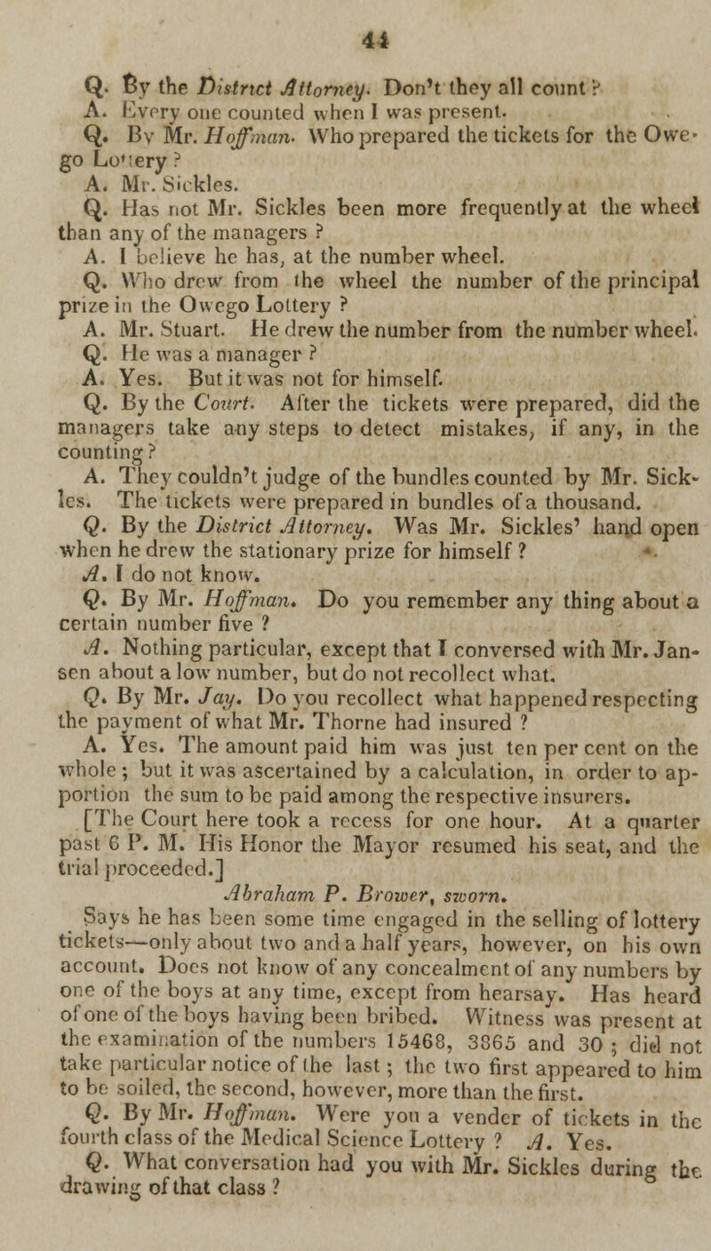 Q. By the District Attorney. Don't they all count ? A. livery one counted when I was present. Q. By Mr. Hoffman. Who prepared the tickets for the Owe- go LoMery ? A. Mr. Sickles. Q. Has not Mr. Sickles been more frequently at the wheel than any of the managers ? A. I believe he has, at the number wheel. Q. Who drew from the wheel the number of the principal prize in the Owego Lottery ? A. Mr. Stuart. He drew the number from the number wheel. Q. He was a manager ? A. Yes. But it was not for himself. Q. By the Court. After the tickets were prepared, did the managers take a-ny steps to delect mistakes, if any, in the counting? A. They couldn't judge of the bundles counted by Mr. Sick- les. The tickets were prepared in bundles of a thousand. Q. By the District Attorney. Was Mr. Sickles' hand open when he drew the stationary prize for himself ? A. I do not know. Q. By Mr. Hoffman. Do you remember any thing about a certain number five ? A. Nothing particular, except that T conversed with Mr. Jan- sen about a low number, but do not recollect what. Q. By Mr. Jay. Do you recollect what happened respecting the payment of what Mr. Thorne had insured ? A. Yes. The amount paid him was just ten per cent on the whole ; but it was ascertained by a calculation, in order to ap- portion the sum to be paid among the respective insurers. [The Court here took a recess for one hour. At a quarter past G P. M. His Honor the Mayor resumed his seat, and the trial proceeded.] Abraham P. Brower, srvorn. Says he has been some time engaged in the selling of lottery tickets—only about two and a half years, however, on his own account. Does not know of any concealment of any numbers by one of the boys at any time, except from hearsay. Has heard ofoneoftheboys having been bribed. Witness was present at the examination of the numbers 15468, 3865 and 30 ; did not take particular notice of the last; the two first appeared to him to be soiled, the second, however, more than the first. Q. By Mr. Hoffman. Were you a vender of tickets in the fourth class of the Medical Science Lottery ? A. Yes. Q. What conversation had you with Mr. Sickles during the. drawing of that class ?