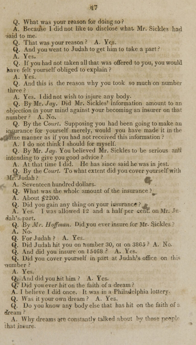 Q. What was your reason for doing so ? A. Because I did not like to disclose what Mr. Sickles had said to me. Q. That was your reason ? A. Ye,s. Q. And you went to Judah to get him to take a part ? A. Yes. Q. If you had not taken all that was offered to you, you would have felt yourself obliged to explain ? A. Yes. Q. And this is the reason why you took so much on number three ? A. Yes. I did not wish to injure any body. Q. By Mr. Jay. Did Mr. Sickles' information amount to an objection in your mind against your becoming an insurer on that number ? A. No. Q. By the Court. Supposing you had been going to make an insurance for yourself merely, would you have made it in the tdfffiie manner as if you had not received this information ? A. I do not think I should for myself. Q. By Mr. Jay. You believed Mr. Sickles to be serious an'd intending to give you good advice ? A. At that time I did. He has since said he was in jest. Q. By the Court. To what extent did you cover yourself with Mr! Judah ? m A. Seventeen hundred dollars. ^ ■ Q. What was the whole amount of the insurance ? A. About $2200. Q. Did you gain any thing on your iusurance ? * A. Yes. I was allowed 12 and a half per cenr. on Mr. Jo dah'spart. Q. Bv Mr. Hoffman. Did you ever insure for Mr. Sickles ? A. No. Q. For Judah? A. Yes. Q. Did Judah hit you on number 30, oi on 3865 ? A. No. Q. And did you insure on 15468 I A. Yes. Q. Did you cover yourself in part at Judah's office on this number ? A. Yes. Q. And did you hit him ? A. Yes. Q. Did you ever hit on the faith of a dream? A. I believe I did once. It was in a Philadelphia lottery-. Q. Was it your own dream ? A. Yes. Q. Do you know any body else that has hit on the faith of £ dream ? A. Why dreams a-re constantly ta-lked about by those peopj that jn6ure.