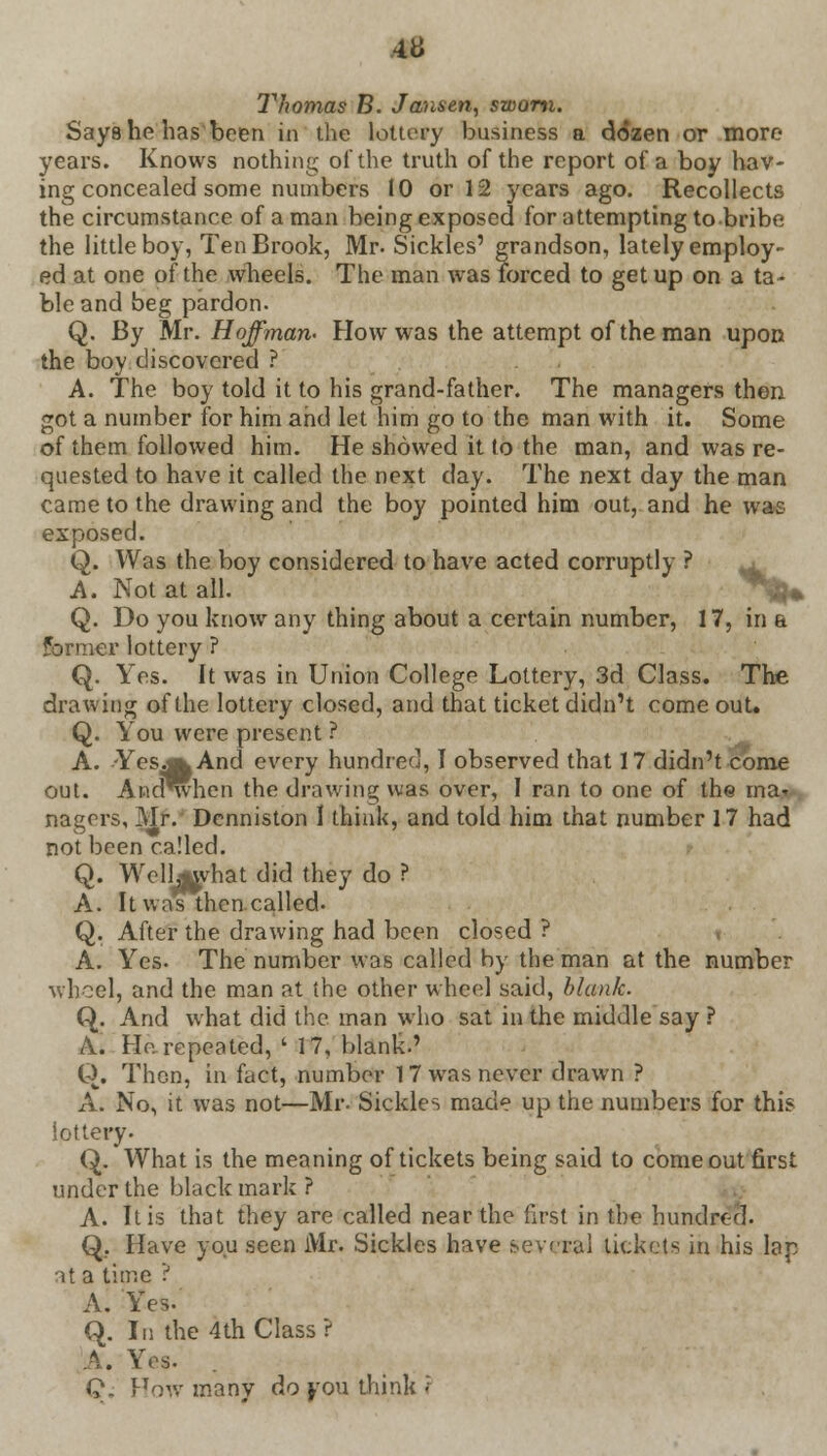 m Thomas B. Jansen, sworn. Says he has been in the lottery business a dozen or more years. Knows nothing of the truth of the report of a boy hav- ing concealed some numbers 10 or 12 years ago. Recollects the circumstance of a man being exposed for attempting to-bribe the little boy, Ten Brook, Mr. Sickles' grandson, lately employ- ed at one of the wheels. The man was forced to get up on a ta- ble and beg pardon. Q. By Mr. Hoffman- How was the attempt of the man upon the boy discovered ? A. The boy told it to his grand-father. The managers then got a number for him and let him go to the man with it. Some of them followed him. He showed it to the man, and was re- quested to have it called the next day. The next day the man came to the drawing and the boy pointed him out, and he was exposed. Q. Was the boy considered to have acted corruptly ? A. Not at all. Q. Do you know any thing about a certain number, 17, in a former lottery ? Q. Yes. It was in Union College Lottery, 3d Class. The drawing of the lottery closed, and that ticket didn't come out. Q. You were present ? A. -Yes a And every hundred, I observed that 17 didn't come out. And^hen the drawing was over, I ran to one of the ma- nagers, Mr. Denniston I think, and told him that number 17 had not been called. Q. Well^vhat did they do ? A. It was then called. Q. After the drawing had been closed ? A. Yes. The number was called by the man at the number wheel, and the man at the other wheel said, blank. Q. And what did the man who sat in the middle say ? A. Ho. repeated, ' 17, blank.' Q. Then, in fact, number 17 was never drawn ? A. No, it was not—Mr. Sickles made up the numbers for this lottery. Q. What is the meaning of tickets being said to comeout first under the black mark ? A. It is that they are called near the first in the hundred. Q. Have you seen Mr. Sickles have several tickets in his lap at a time ? A. Yes- Q. In the 4th Class ? A. Yes. Q. Fow many do yon think <: