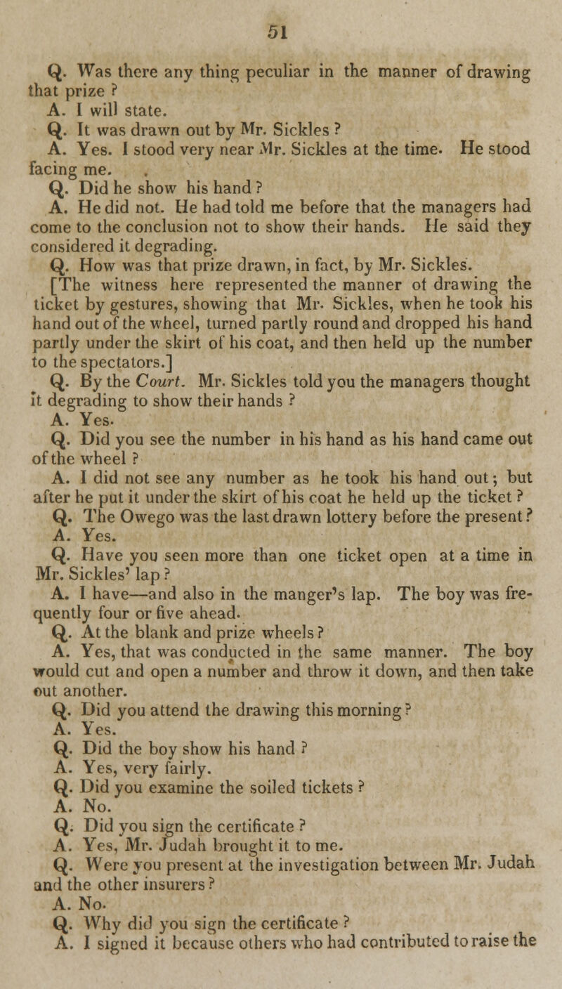 Q. Was there any thing peculiar in the manner of drawing that prize ? A. I will state. Q. It was drawn out by Mr. Sickles ? A. Yes. I stood very near Mr. Sickles at the time. He stood facing me. Q. Did he show his hand ? A. He did not. He had told me before that the managers had come to the conclusion not to show their hands. He said they considered it degrading. Q. How was that prize drawn, in fact, by Mr. Sickles. [The witness here represented the manner ot drawing the ticket by gestures, showing that Mr- Sickles, when he took his hand out of the wheel, turned partly round and dropped his hand partly under the skirt of his coat, and then held up the number to the spectators.] Q. By the Court. Mr. Sickles told you the managers thought It degrading to show their hands ? A. Yes. Q. Did you see the number in his hand as his hand came out of the wheel ? A. I did not see any number as he took his hand out; but after he put it under the skirt of his coat he held up the ticket ? Q. The Owego was the last drawn lottery before the present ? A. Yes. Q. Have you seen more than one ticket open at a time in Mr. Sickles' lap ? A. I have—and also in the manger's lap. The boy was fre- quently four or five ahead. Q. At the blank and prize wheels ? A. Yes, that was conducted in the same manner. The boy would cut and open a number and throw it down, and then take out another. Q. Did you attend the drawing this morning? A. Yes. Q. Did the boy show his hand ? A. Yes, very fairly. Q. Did you examine the soiled tickets ? A. No. Q. Did you sign the certificate ? A. Yes, Mr. Judah brought it to me. Q. Were you present at the investigation between Mr. Judah and the other insurers ? A. No. Q. Why did you sign the certificate ? A. I signed it because others who had contributed to raise the