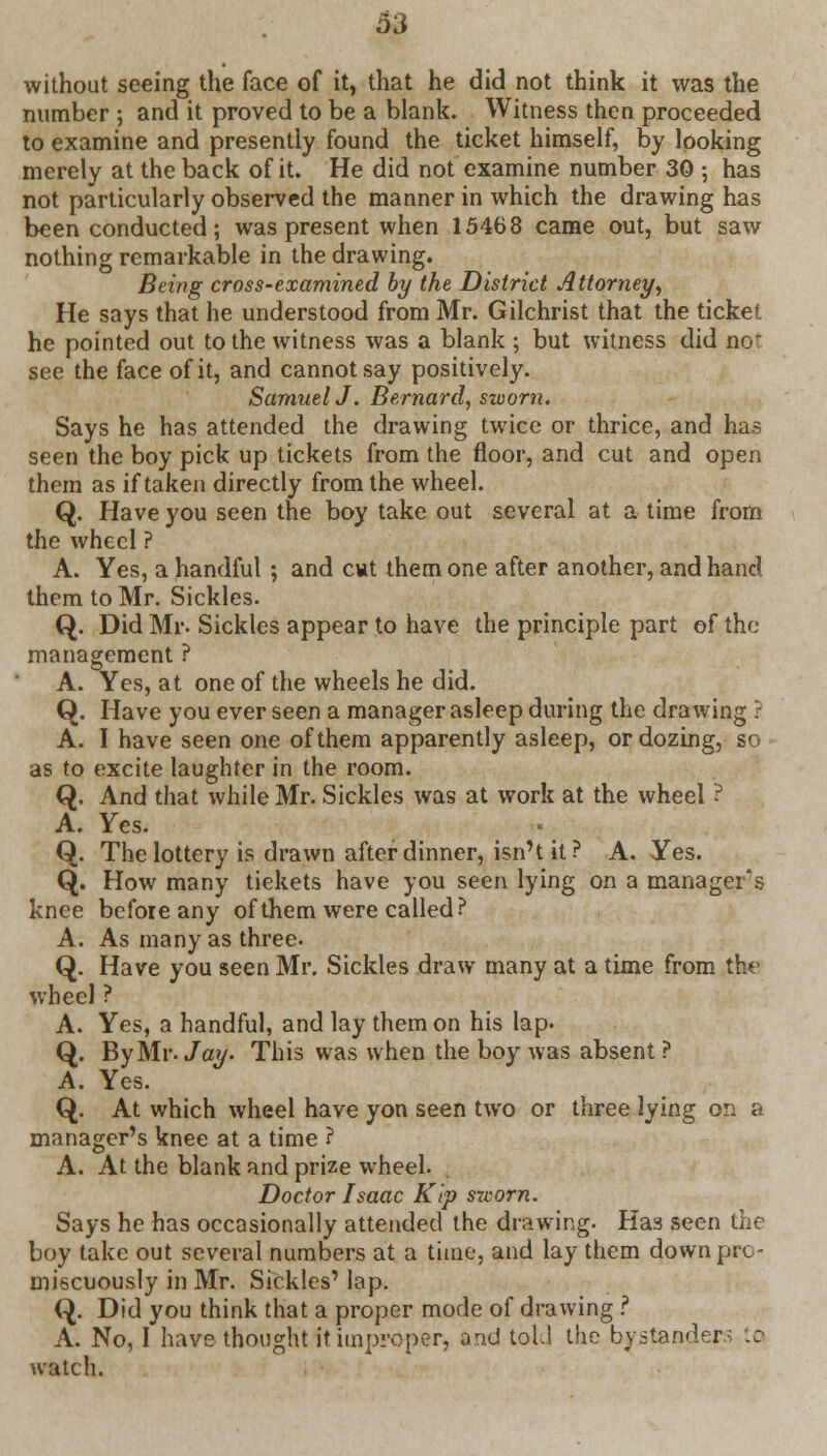 without seeing the face of it, that he did not think it was the number ; and it proved to be a blank. Witness then proceeded to examine and presently found the ticket himself, by looking merely at the back of it. He did not examine number 30 ; has not particularly observed the manner in which the drawing has been conducted; was present when 15468 came out, but saw nothing remarkable in the drawing. Being cross-examined by the District Attorney, He says that he understood from Mr. Gilchrist that the ticket he pointed out to the witness was a blank ; but witness did no' see the face of it, and cannot say positively. SamuelJ. Bernard, sworn. Says he has attended the drawing twice or thrice, and has seen the boy pick up tickets from the floor, and cut and open them as if taken directly from the wheel. Q. Have you seen the boy take out several at a time from the wheel ? A. Yes, a handful ; and cwt them one after another, and hand, them to Mr. Sickles. Q. Did Mr. Sickles appear to have the principle part of the management ? A. Yes, at one of the wheels he did. Q. Have you ever seen a manager asleep during the drawing ? A. I have seen one of them apparently asleep, or dozing, so as to excite laughter in the room. Q. And that while Mr. Sickles was at work at the wheel ? A. Yes. Q. The lottery is drawn after dinner, isn't it? A. Yes. Q. How many tiekets have you seen lying on a managers knee before any of them were called? A. As many as three- Q. Have you seen Mr. Sickles draw many at a time from the wheel ? A. Yes, a handful, and lay them on his lap. Q. By Mr. Jay. This was when the boy was absent? A. Yes. Q. At which wheel have yon seen two or three lying on a manager's knee at a time ? A. At the blank and prize wheel. Doctor Isaac Kip sworn. Says he has occasionally attended the drawing. Ha3 seen the boy take out several numbers at a time, and lay them down pre - miscuously in Mr. Sickles' lap. Q. Did you think that a proper mode of drawing ? A. No, I have thought it improper, and told the bystanders to watch.