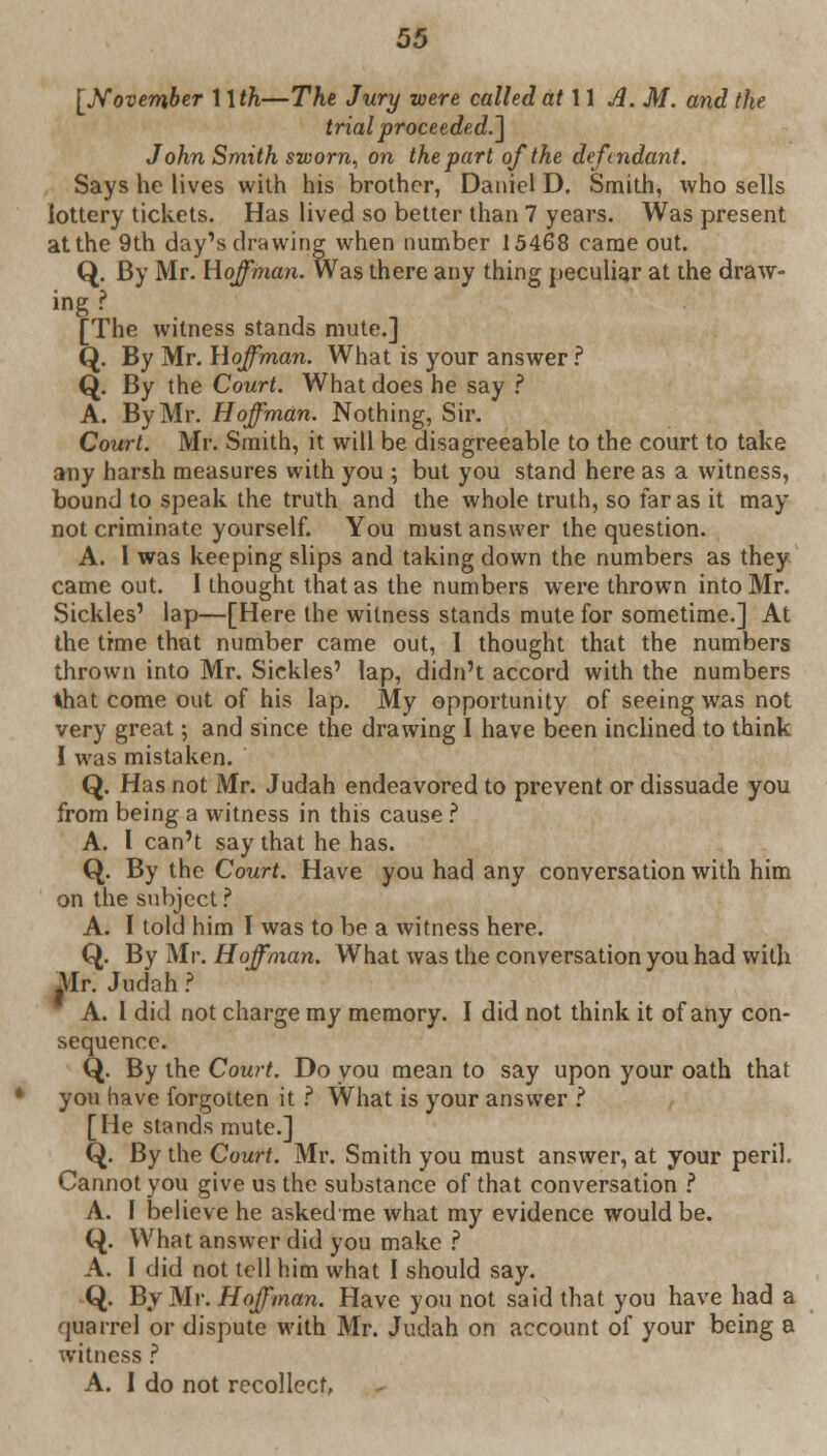 [November \\th—The Jury were called at 11 A. M. and the trial proceeded.] John Smith sworn, on the part of the defendant. Says he lives with his brother, Daniel D. Smith, who sells lottery tickets. Has lived so better than 7 years. Was present at the 9th day's drawing when number 15468 came out. Q. By Mr. Hoffman. Was there any thing peculiar at the draw- ing ? [The witness stands mute.] Q. By Mr. Hoffman. What is your answer? Q. By the Court. What does he say ? A. By Mr. Hoffman. Nothing, Sir. Court. Mr. Smith, it will be disagreeable to the court to take any harsh measures with you ; but you stand here as a witness, bound to speak the truth and the whole truth, so far as it may not criminate yourself. You must answer the question. A. 1 was keeping slips and taking down the numbers as they came out. I thought that as the numbers were thrown into Mr. Sickles' lap—[Here the witness stands mute for sometime.] At the time that number came out, I thought that the numbers thrown into Mr. Sickles' lap, didn't accord with the numbers that come out of his lap. My opportunity of seeing was not very great; and since the drawing I have been inclined to think I was mistaken. Q. Has not Mr. Judah endeavored to prevent or dissuade you from being a witness in this cause ? A. I can't say that he has. Q. By the Court. Have you had any conversation with him on the subject ? A. I told him I was to be a witness here. Q. By Mr. Hoffman. What was the conversation you had with Mr. Judah? A. I did not charge my memory. I did not think it of any con- sequence. Q. By the Court. Do you mean to say upon your oath that you have forgotten it ? What is your answer ? [He stands mute.] Q. By the Court. Mr. Smith you must answer, at your peril. Cannot you give us the substance of that conversation ? A. f believe he asked me what my evidence would be. Q. What answer did you make ? A. I did not tell him what I should say. Q. By Mr. Hoffman. Have you not said that you have had a quarrel or dispute with Mr. Judah on account of your being a witness ? A. 1 do not recollect.