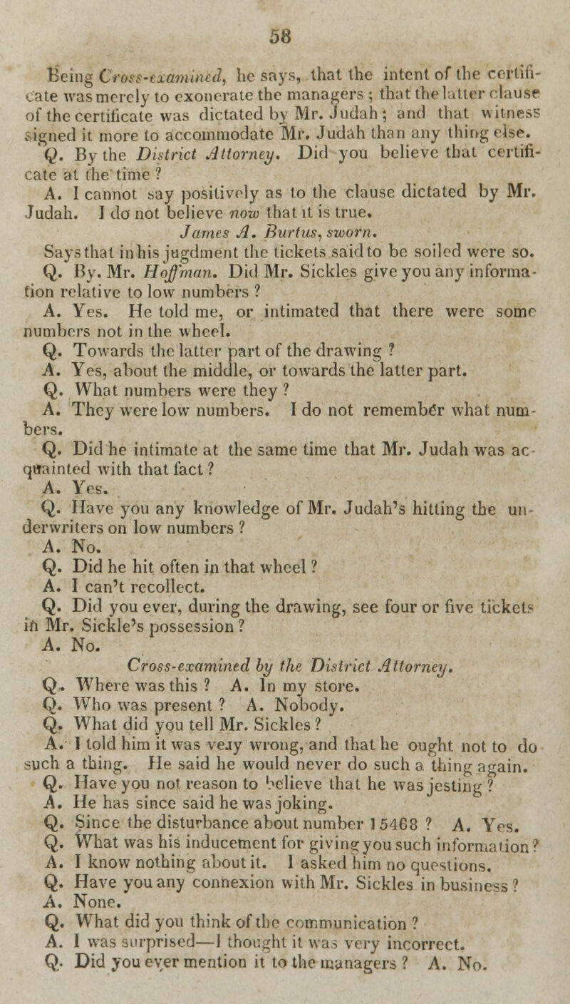 Being Cross-examined, he says, that the intent of the certifi- cate was merely to exonerate the managers ; that the latter clause of the certificate was dictated by Mr. Judah ; and that witness Signed it more to accommodate Mr. Judah than any thing else. Q. By the District Attorney. Did you believe that certifi- cate at the time ? A. I cannot say positively as to the clause dictated by Mr. Judah. I do not believe now that it is true. James A. Burtus, sworn. Says that inhis jugdment the tickets said to be soiled were so. Q. By. Mr. Hoffman. Did Mr. Sickles give you any informa- tion relative to low numbers ? A. Yes. He told me, or intimated that there were some numbers not in the wheel. Q. Towards the latter part of the drawing ? A. Yes, about the middle, or towards the latter part. Q. What numbers were they ? A. They were low numbers. I do not remember what num- bers. Q. Did he intimate at the same time that Mr. Judah was ac quainted with that fact ? A. Yes. Q. Have you any knowledge of Mr. Judah's hitting the un- derwriters on low numbers ? A. No. Q. Did he hit often in that wheel ? A. I can't recollect. Q. Did you ever, during the drawing, see four or five tickets in Mr. Sickle's possession? A. No. Cross-examined by the District Attorney. Q. Where was this ? A. In my store. Q. Who was present ? A. Nobody. Q. What did you tell Mr. Sickles ? A. 1 told him it was veay wrong, and that he ought, not to do such a thing. He said he would never do such a thing a^ain. Q. Have you not reason to believe that he was jesting ? A. He has since said he was joking. Q. Since the disturbance about number 15468 ? A. Yes. Q. What was his inducement for giving you such information ? A. I know nothing about it. 1 asked him no questions. Q. Have you any connexion with Mr. Sickles in business ? A. None. Q. What did you think of the communication ? A. I was surprised—1 thought it was very incorrect. Q. Did you ever mention it to the managers ? A. No.