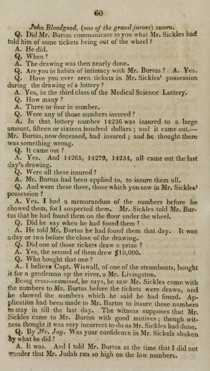 Jf>hn Bloodgood, {one of the grand jurors) sworn. Q. Did Mr. Burtus communicate to you what Mr. Sickles had told him of some tickets being out of the wheel ? A. He did. Q. When? A. The drawing was then nearly done. Q. Are you in habits of intimacy with Mr. Burtus ? . A. Yes. Q. Have you ever seen tickets in Mr. Sickles' possession during the drawing of a lottery ? A. Yes, in the third class of the Medical Science Lottery. Q. How many ? A. Three or four in number. Q. Were any of those numbers insured ? A. In that lottery number 14236 was insured to a large amount, fifteen or sixteen hundred dollars ; and it came out.— Mr. Burtus, now deceased, had insured ; and he thought there was something wrong. Q. It came out ? A. Yes. And 14265, 14279, 14234, all came out the last day's drawing. Q. Were all these insured ? A. Mr. Burtus had been applied to, to insure them all. Q. And were these three, those which you saw in Mr. Sickles' possession ? A. Yes. I had a memorandum of the numbers before he showed them, fori suspected them. Mr. Sickles told Mr. Bur- tus that he had found them on the floor under the wheel. Q. Did he say when he had found them ? A. He told Mr. Burtus he had found them that day. It was aday or two before the close of the drawing. Q. Did one of those tickets draw a prize ? A. Yes, the second of them drew $10,000. Q. Who bought that one ? A.I believe Capt. Wiswall, of one of the steamboats, bought it for a gentleman up the river, a Mr. Livingston. Being cross-examined, he says, he saw Mr. Sickles come with the numbers to Mr. Burtus before the tickets were drawn, and he showed the numbers which he said he had found. Ap- plication had been made to Mr. Burtus to insure those numbers to stay in till the last day. The witness supposes that Mr. Sickles came to Mr. Burtus with good motives; though wit- ness thought it was very incorrect to do as Mr. Sickles had done. Q. By J!fr. Jay. Was your confidence in Mr. Sickels shaken by what he did ? A. It was. And I told Mr. Burtus at the time that I did not wonder that Mr. Judah run so high on the low numbers.