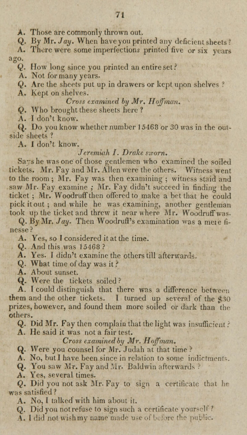 A. Those are commonly thrown out. Q. By Mr. Jay. When have you printed any deficient sheets ! A. There were some imperfections printed five or six years ago. Q. How long since you printed an entire set? A. Not for many years- Q. Are the sheets put up in drawers or kept upon shelves ? A. Kept on shelves. Cross examined by Mr. Hoffman. Q. Who brought these sheets here ? A. I don't know. Q. Do you know whether number 15468 or 30 was in the out- side sheets ? A. I don't know. Jeremiah I. Drake sworn. Says he was one of those gentlemen who examined the soiled tickets. Mr. Fay and Mr. Allen were the others. Witness went to the room; Mr. Fay was then examining ; witness staid and saw Mr. Fay examine ; Mr. Fay didn't succeed in finding the ticket ; Mr. Woodruff then offered to make a bet that he could pick it out; and while he was examining, another gentleman took up the ticket and threw it near where Mr. Woodruff was- Q. By Mr. Jay. Then Woodruff's examination was a meie fi- nesse? A. Yes, so I considered it at the time. Q. And this was 15468? A. Yes. I didn't examine the others till afterwards. Q. What time of day was it ? A. About sunset. Q. Were the tickets soiled ? A. I could distinguish that there was a difference between them and the other tickets. I turned up several of the $30 prizes, however, and found them more soiled or dark than the others. Q. Did Mr. Fay then complain that the light was insufficient ? A. He said it was not a fair test. Cross examined by Mr. Hoffman. Q. Were you counsel for Mr. Judah at that time ? A. No, but I have been since in relation to some indictments. Q. You saw Mr. Fay and Mr. Baldwin afterwards ? A. Yes, several times. Q. Did you not ask Mr. Fay to sign a certificate that he was satisfied ? A. No, I talked with him about it. Q. Did you not refuse to sign such a certificate yourself ? \. I did not-wish'my name tnad< rfic.