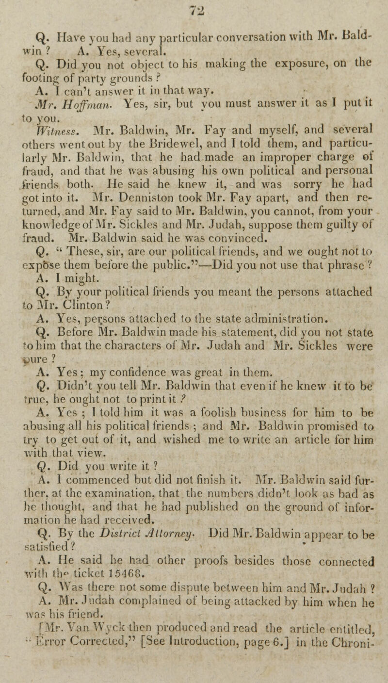 rz Q. Have \ on had any particular conversation with Mr. Bald- win ? A. Yes, several. Q. Did you not object to his making the exposure, on the footing of party grounds ? A. I can't answer it in that way. Mr. Hoffman. Yes, sir, but you must answer it as I put it to you. Witness. Mr. Baldwin, Mr. Fay and myself, and several others went out by the Bridewel, and I told them, and particu- larly Mr. Baldwin, that he had made an improper charge of fraud, and that he was abusing his own political and personal friends both. He said he knew it, and was sorry he had got into it. Mr. Denniston took Mr. Fay apart, and then re- turned, and Mr. Fay said to Mr. Baldwin, you cannot, from your know ledge of Mr. Sickles and Mr. Judah, suppose them guilty of fraud. Mr. Baldwin said he was convinced. Q.  These, sir, are our political friends, and we ought not to expose them before the public.—Did you not use that phrase ? A. I might. Q. By your political friends you meant the persons attached to Mr. Clinton ? A. Yes, persons attached to the state administration. Q. Before Mr. Baldwin made his statement, did you not state to him that the characters of Mr. Judah and Mr. Sickles were pure .? A. Yes : my confidence was great in them. Q. Didn't you tell Mr. Baldwin that even if he knew it to be true, he ought not to print it ? A. Yes ; I told him it was a foolish business for him to be abusing all his political friends ; and Mr. Baldwin promised to try to get out of it, and wished me to write an article for him with that view. Q. Did you write it ? A. 1 commenced but did not finish it. Mr. Baldwin said fur- ther, at the examination, that the numbers didn't look as bad as he thought, and that he had published on the ground of infor- mation he had received. Q. By the District Attorney. Did Mr. Baldwin appear to be satisfied ! A. He said he had other proofs besides those connected wilh th ticket 15468. Q. Was ihere not some dispute between him and Mr. Judah ? A. Mr. Judah complained of being attacked by him when he was his friend. [Mr. Van Wyck then produced and read the article entitled, ■ Error Corrected, [See Introduction, page 6.] in the Chroni-