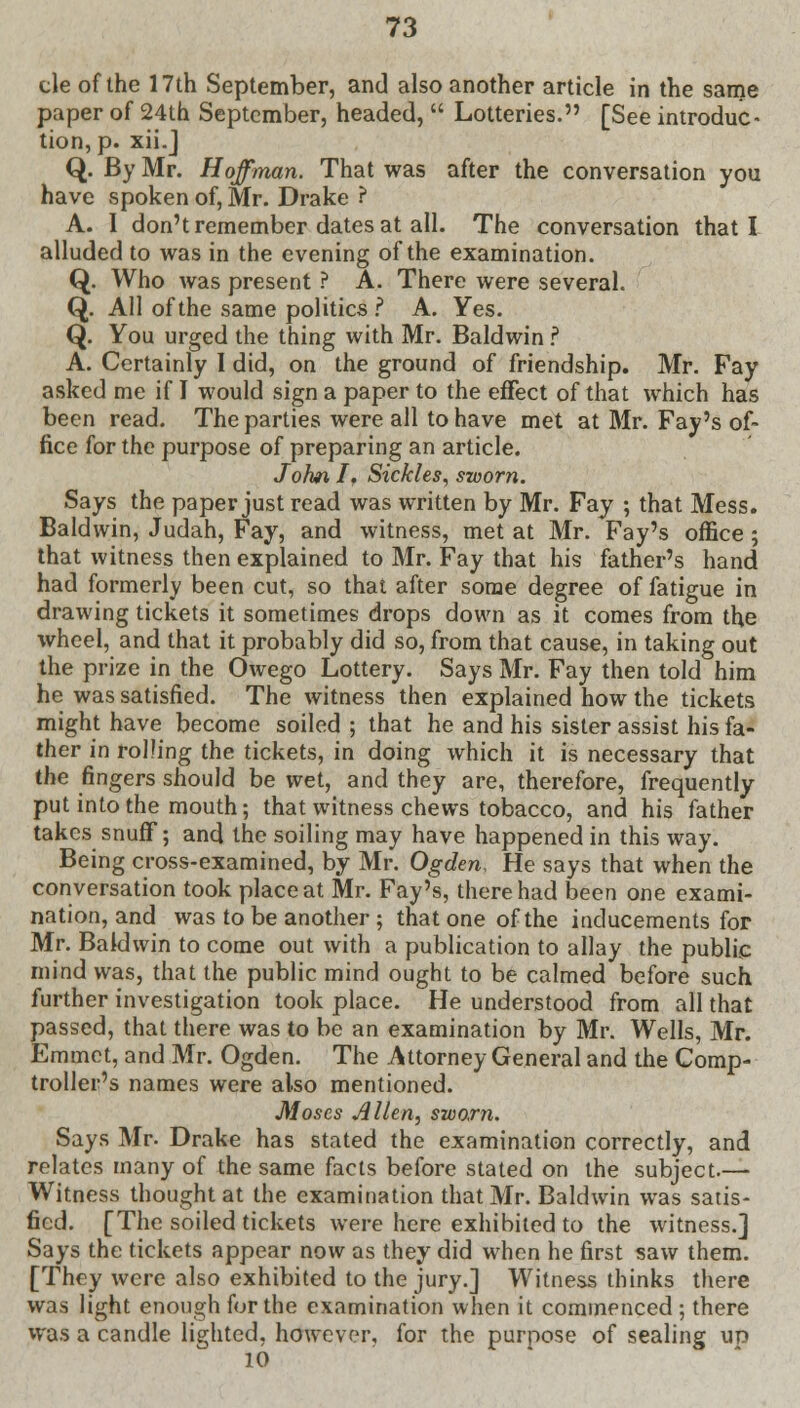 cle of the 17th September, and also another article in the same paper of 24th September, headed,  Lotteries. [See introduc- tion^. xii.J Q. By Mr. Hoffman. That was after the conversation you have spoken of, Mr. Drake ? A. I don't remember dates at all. The conversation that I alluded to was in the evening of the examination. Q. Who was present ? A. There were several. Q. All of the same politics ? A. Yes. Q. You urged the thing with Mr. Baldwin ? A. Certainly I did, on the ground of friendship. Mr. Fay asked me if I would sign a paper to the effect of that which has been read. The parties were all to have met at Mr. Fay's of- fice for the purpose of preparing an article. John If Sickles, sworn. Says the paper just read was written by Mr. Fay ; that Mess. Baldwin, Judah, Fay, and witness, met at Mr. Fay's office; that witness then explained to Mr. Fay that his father's hand had formerly been cut, so that after some degree of fatigue in drawing tickets it sometimes drops down as it comes from the wheel, and that it probably did so, from that cause, in taking out the prize in the Owego Lottery. Says Mr. Fay then told him he was satisfied. The witness then explained how the tickets might have become soiled ; that he and his sister assist his fa- ther in rolling the tickets, in doing which it is necessary that the fingers should be wet, and they are, therefore, frequently put into the mouth; that witness chews tobacco, and his father takes snuflf; and the soiling may have happened in this way. Being cross-examined, by Mr. Ogden, He says that when the conversation took place at Mr. Fay's, there had been one exami- nation, and was to be another ; that one of the inducements for Mr. Baldwin to come out with a publication to allay the public mind was, that the public mind ought to be calmed before such further investigation took place. He understood from all that passed, that there was to be an examination by Mr. Wells, Mr. Emmet, and Mr. Ogden. The Attorney General and the Comp- troller's names were also mentioned. Moses Allen, sworn. Says Mr. Drake has stated the examination correctly, and relates many of the same facts before stated on the subject.— Witness thought at the examination that Mr. Baldwin was satis- fied. [The soiled tickets were here exhibited to the witness.] Says the tickets appear now as they did when he first saw them. [They were also exhibited to the jury.] Witness thinks there was light enough for the examination when it commenced ; there was a candle lighted, however, for the purpose of sealing up 10