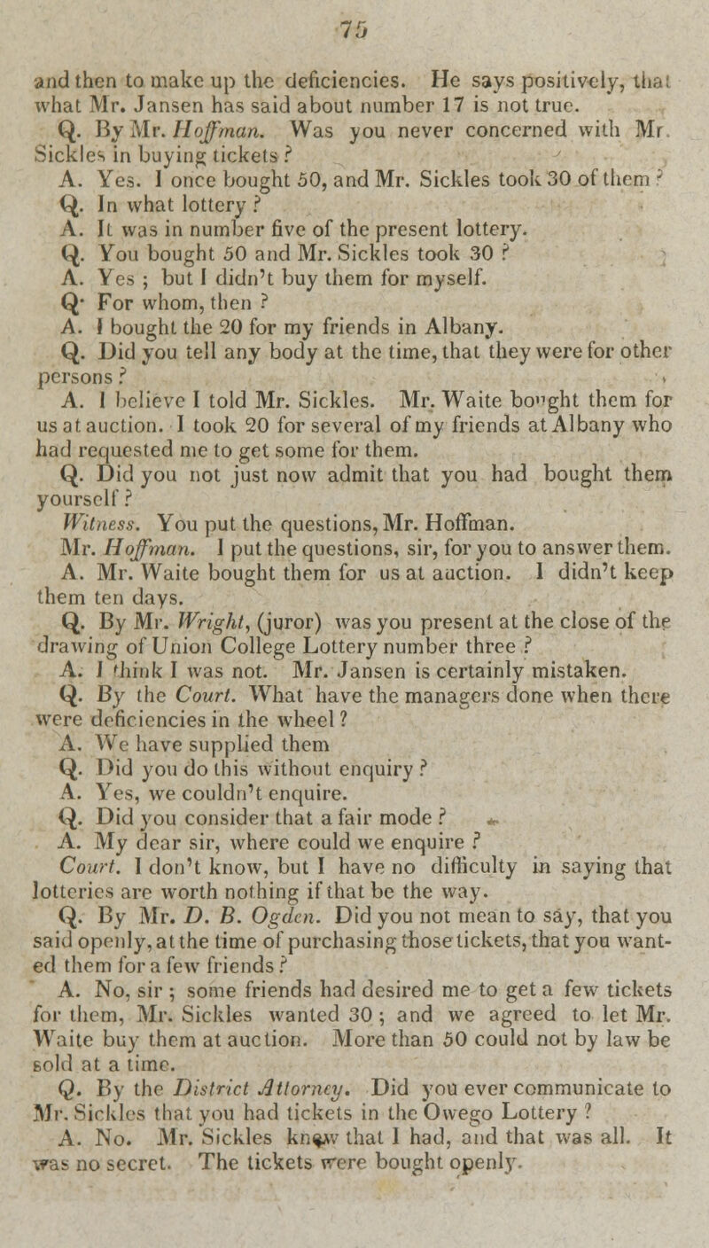 and then to make up the deficiencies. He says positively, thai what Mr. Jansen has said about number 17 is not true. Q. By Mr. Hoffman. Was you never concerned with Mr Sickles in buying tickets ? A. Yes. 1 once bought 50, and Mr. Sickles took 30 of them - Q. In what lottery ? A. Il was in number five of the present lottery. (}. You bought 50 and Mr. Sickles took 30 ? A. Yes ; but I didn't buy them for myself. Q* For whom, then ? A. I bought the 20 for my friends in Albany. Q. Did you tell any body at the time, that they were for other persons ? A. 1 believe I told Mr. Sickles. Mr. Waite bought them for us at auction. I took 20 for several of my friends at Albany who had requested me to get some for them. Q. Did you not just now admit that you had bought them yourself? Witness. You put the questions, Mr. Hoffman. Mr. Hoffman. I put the questions, sir, for you to answer them. A. Mr. Waite bought them for us at auction. I didn't keep them ten days. Q. By Mr. Wright, (juror) was you present at the close of the drawing of Union College Lottery number three ? A. J think I was not. Mr. Jansen is certainly mistaken. Q. By the Court. What have the managers done when there were deficiencies in the wheel 1 A. We have supplied them Q. Did you do this without enquiry ? A. Yes, we couldn't enquire. Q. Did you consider that a fair mode ? *. A. My dear sir, where could we enquire ? Court. I don't know, but I have no difficulty in saying that lotteries are worth nothing if that be the way. Q. By Mr. D. B. Ogclcn. Did you not mean to say, that you said openly, at the time of purchasing those tickets, that you want- ed them for a few friends ? A. No, sir ; some friends had desired me to get a few tickets for them, Mr. Sickles wanted 30 ; and we agreed to let Mr. Waite buy them at auction. More than 50 could not by law be sold at a time. Q. By the District Attorney. Did you ever communicate to Mr. Sickles that you had tickets in the Owego Lottery ? A. No. Mr. Sickles kn^v that I had, and that was all. It was no secret. The tickets were bought openly.