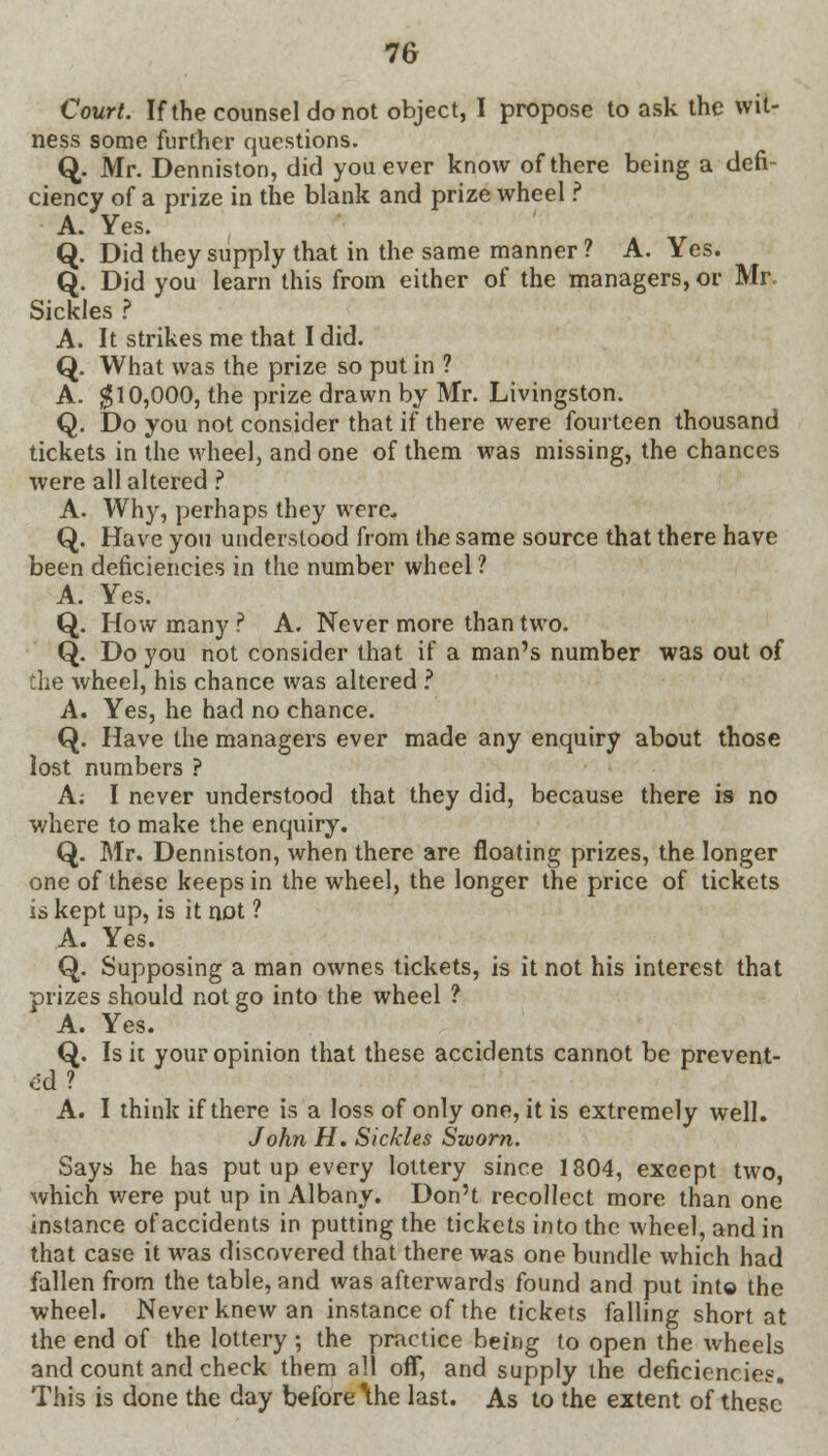 Court. If the counsel do not object, I propose to ask the wit- ness some further questions. Q. Mr. Denniston, did you ever know of there being a defi- ciency of a prize in the blank and prize wheel ? A. Yes. Q. Did they supply that in the same manner ? A. Yes. Q. Did you learn this from either of the managers, or Mr Sickles ? A. It strikes me that I did. Q. What was the prize so put in ? A. $10,000, the prize drawn by Mr. Livingston. Q. Do you not consider that if there were fourteen thousand tickets in the wheel, and one of them was missing, the chances were all altered ? A. Why, perhaps they were* Q. Have you understood from the same source that there have been deficiencies in the number wheel ? A. Yes. Q. How many? A. Never more than two. Q. Do you not consider that if a man's number was out of the wheel, his chance was altered ? A. Yes, he had no chance. Q. Have the managers ever made any enquiry about those lost numbers ? A; I never understood that they did, because there is no where to make the enquiry. Q. Mr. Denniston, when there are floating prizes, the longer one of these keeps in the wheel, the longer the price of tickets is kept up, is it not ? A. Yes. Q. Supposing a man ownes tickets, is it not his interest that prizes should not go into the wheel ? A. Yes. Q. Is it your opinion that these accidents cannot be prevent- ed ? A. I think if there is a loss of only one, it is extremely well. John H. Sickles Sworn. Says he has put up every lottery since 1804, except two, which were put up in Albany. Don't recollect more than one instance of accidents in putting the tickets into the wheel, and in that case it was discovered that there was one bundle which had fallen from the table, and was afterwards found and put into the wheel. Never knew an instance of the tickets falling short at the end of the lottery ; the practice being to open the wheels and count and cherk them all ofT, and supply the deficiencies. This is done the day before \he last. As to the extent of these