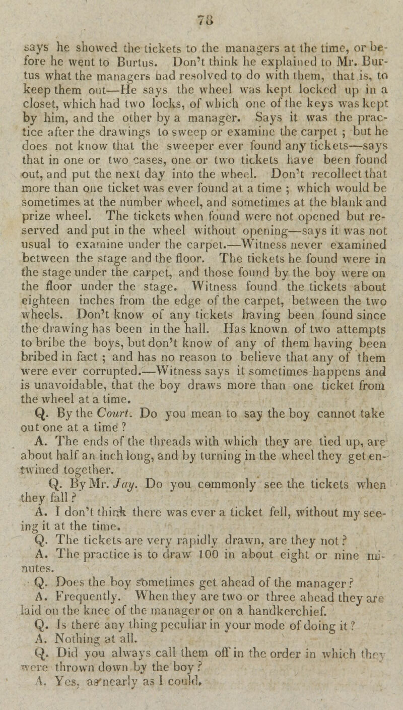 7i> says he showed the tickets to the managers at the time, or be- fore he went to Burtus. Don't think he explained to Mr. Bur- tus what the managers bad resolved to do with them, that is, to keep them out—He says the wheel was kept locked up in a closet, which had two locks, of which one of the keys was kept by him, and the other by a manager. Says it was the prac- tice after the drawings to sweep or examine the carpet ; but he does not know that the sweeper ever found any tickets—says that in one or two cases, one or two tickets have been found out, and put the next day into the wheel. Don't recollect that more than one ticket was ever found at a time ; which would be sometimes at the number wheel, and sometimes at the blank and prize wheel. The tickets when found were not opened but re- served and put in the wheel without opening—says it was not usual to examine under the carpet.—Witness never examined between the stage and the floor. The tickets he found were in the stage under the carpet, and those found by the boy were on the floor under the stage. Witness found the tickets about eighteen inches from the edge of the carpet, between the two wheels. Don't know of any tickets having been found since the drawing has been in the hall. Has known of two attempts to bribe the boys, but don't know of any of them having been bribed in fact ; and has no reason to believe that any of them were ever corrupted.—Witness says it sometimes happens and is unavoidable, that the boy draws more than one ticket from the wheel at a time. Q. By the Court. Do you mean to say the boy cannot take out one at a time ? A. The ends of the threads with which they are tied up, arc about half an inch long, and by turning in the wheel they get en- twined together. Q. By Mr. Jay. Do you commonly see the tickets when they fall ?' A. I don't think there was ever a ticket fell, without my see- ing it at the time. Q. The tickets are very rapidly drawn, are they not ? A. The practice is to draw 100 in about eight or nine mi- nutes. Q. Does the boy sometimes get ahead of the manager? A. Frequently. When they are two or three ahead they are laid on the knee of the manager or on a handkerchief. Q. Is there any thing peculiar in your mode of doing it ? A. Nothing at all. Q. Did you always call them off in the order in which the] si ere thrown down by the boy ? \. Yes. asfnearly as I could.