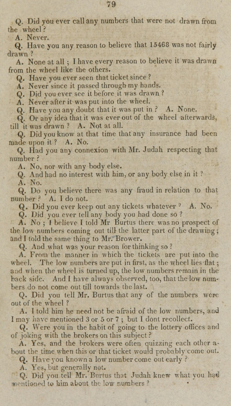 Q. Did you ever call any numbers that were not drawn from the wheel ? A. Never. Q. Have you any reason to believe that 15468 was not fairly drawn ? A. None at all ; I have every reason to believe it was drawn from the wheel like the others. Q. Have you ever seen that ticket since ? A. Never since it passed through my hands. Q. Did you ever see it before it was drawn ? A. Never after it was put into the wheel. Q. Have you any doubt that it was put in f A. None. Q. Or any idea that it was ever out of the wheel afterwards, till it was drawn ? A. Not at all. Q. Did you know at that time that any insurance had been made upon it ? A. No. Q. Had you any connexion with Mr. Judah respecting that number ? A. No, nor with any body else. Q. And had no interest with him, or any body else in it ? A. No. Q. Do you believe there was any fraud in relation to that number ? A. I do not. Q. Did you ever keep out any tickets whatever 9 A. No. Q. Did you ever tell any body you had done so ? A. No ; I believe I told Mr Burtus there was no prospect of the low numbers coming out till the latter part of the drawing; and I told the same thing to Mr. Brower. Q. And what was your reason tor thinking so ? A. From the manner in which the tickets are put into the wheel. The low numbers are put in first, as the wheel lies flat; and when the wheel is turned up, the low numbers remain in the back side. And I have always observed, too, that the low num- bers do not come out till towards the last. Q. Did you tell Mr. Burtus that any of the numbers were out of the wheel ? A. 1 told him he need not be afraid of the low numbers, and I may have mentioned 3 or 5 or 7 ; but I dont recollect. Q. Were you in the habit of going to the lottery offices and of joking with the brokers on this subject ? A. Yes, and the brokers were often quizzing each other a- bout the time when this or that ticket would probably come out. Q. Have you known a low number come out early ? A. Yes, but generally not. Q. Did you tell Mr. Bnrlus that Judah knew what you had ntioned t<? him about the low numbers ?