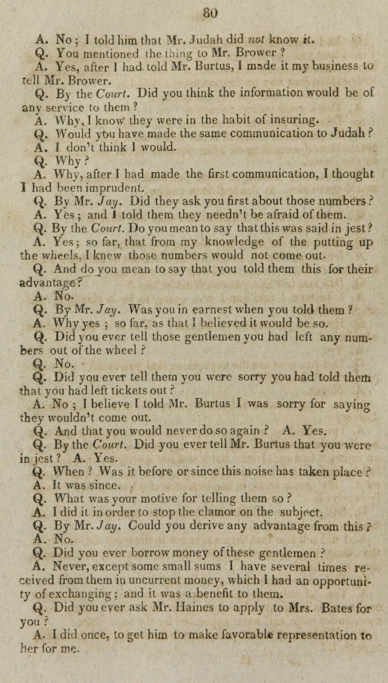 A. No ; I told him that Mr. Judah did not know it. Q. You mentioned the tiling to Mr. Brower ? A. Yes, after I had told Mr. Burtus, I made it my business to tell Mr. Brower. Q. By the Court. Did you think the information would be of any service to them ? A. Why, I know they were in the habit of insuring. Q. Would you have made the same communication to Judah ? A. I don't think 1 would. Q. Why? A. Why, after I had made the first communication, I thought 1 had been imprudent. Q. By Mr. Jay. Did they ask you first about those numbers ? A. Yes ; and J told them they needn't be afraid of them. Q. By the Court. Do you mean to say that this was said in jest ? A. Yes; so far, that from my knowledge of the putting up the wheels, I knew those numbers would not come out. Q. And do you mean to say that you told them this for their advantage? A. No. Q. By Mr. Jay. Was you in earnest when you told them ? A. Why yes ; so far, as that I believed it would be so. Q. Did you ever tell those gentlemen you had left any num- bers out of the wheel ? Q. No. Q. Did you ever tell them you were sorry you had told them that you had left tickets out ? A. No ; I believe I told xMr. Burtus I was sorry for saying they wouldn't come out. Q. And that you would never do so again ? A. Yes. Q. By the Court. Did you ever tell Mr. Burtus that you were in jest ? A. Yes. Q. When ? Was it before or since this noise has taken place ? A. It was since. Q. What was your motive for telling them so ? A. I did it in order to stop the clamor on the subject. Q. By Mr. Jay. Could you derive any advantage from this ? A. No. Q. Did you ever borrow money of these gentlemen ? A. Never, except some small sums I have several times re- ceived from them in uncurrent money, which I had an opportuni- ty of exchanging; and it was a benefit to them. Q. Did you ever ask Mr. Haines to apply to Mrs. Bates for you ? A. I did once, to get him to make favorable representation to, her for me-