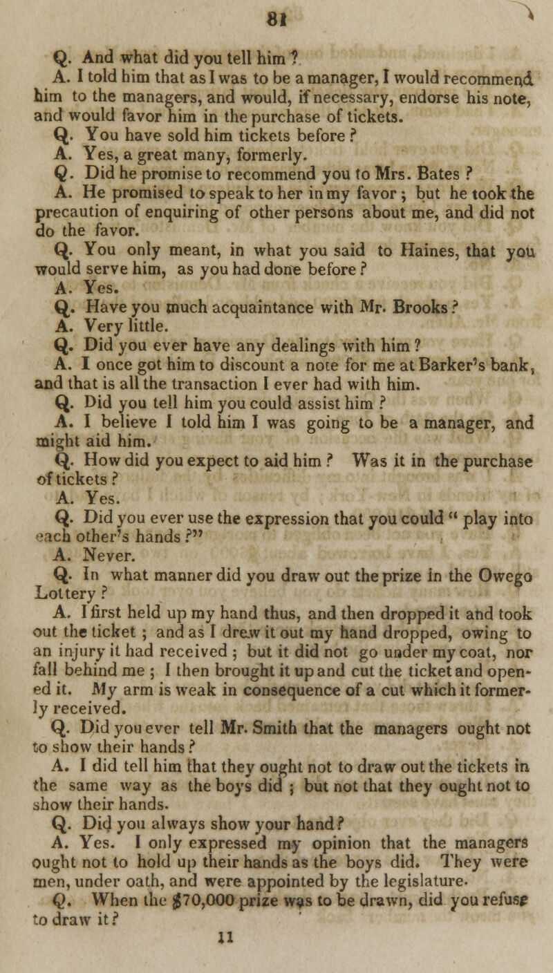 > Q. And what did you tell him 1 A. I told him that as I was to be a manager, I would recommend him to the managers, and would, if necessary, endorse his note, and would favor him in the purchase of tickets. Q. You have sold him tickets before ? A. Yes, a great many, formerly. Q. Did he promise to recommend you to Mrs. Bates ? A. He promised to speak to her in my favor; but he took the precaution of enquiring of other persons about me, and did not do the favor. Q. You only meant, in what you said to Haines, that you would serve him, as you had done before ? A. Yes. Q. Have you much acquaintance with Mr. Brooks ? A. Very little. Q. Did you ever have any dealings with him ? A. I once got him to discount a note for me at Barker's bank, and that is all the transaction I ever had with him. Q. Did you tell him you could assist him ? A. I believe I told him I was going to be a manager, and might aid him. Q. How did you expect to aid him ? Was it in the purchase of tickets ? A. Yes. Q. Did you ever use the expression that you could  play into each other's hands.? A. Never. Q. In what manner did you draw out the prize in the Owego Lottery ? A. I first held up my hand thus, and then dropped it and took out the ticket ; and as I drew it out my hand dropped, owing to an injury it had received ; but it did not go under my coat, nor fall behind me ; 1 then brought it up and cut the ticket and open- ed it. My arm is weak in consequence of a cut which it former- ly received. Q. Did you ever tell Mr. Smith that the managers ought not to show their hands ? A. I did tell him that they ought not to draw out the tickets in the same way as the boys did ; but not that they ought not to show their hands. Q. Dig! you always show your hand? A. Yes. I only expressed my opinion that the managers ought not to hold up their hands as the boys did. They were men, under oath, and were appointed by the legislature. Q. When the #70,000 prize was to be drawn, did you refuse to draw it i 11