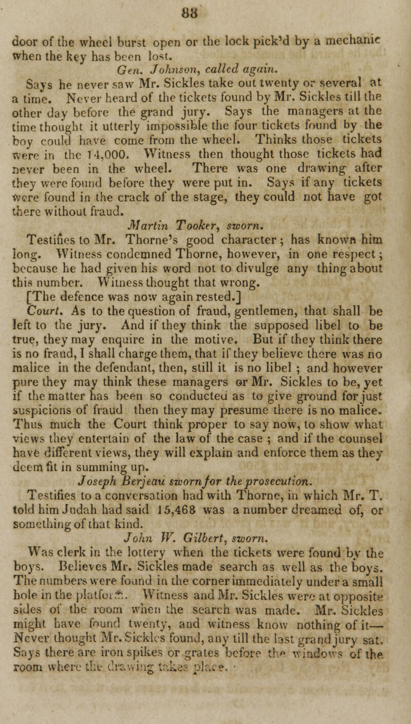 door of the wheel burst open or the lock pick'd by a mechanic when the key has boon lost. Gen. Johnson, called again. Says he never saw Mr. Sickles take out twenty or several at a tim'e. Never heard of the tickets found by Mr. Sickles till the other day before the grand jury. Says the managers at the time thought it utterly impossible the four tickets found by the boy could have come from the wheel. Thinks those tickets we're in the 14,000. Witness then thought those tickets had never been in the wheel. There was one drawing after they were found before they were put in. Says if any tickets were found in the crack of the stage, they could not have got there without fraud. Martin Tooker, sworn. Testifies to Mr. Thome's good character ; has known him long. Witness condemned Thorne, however, in one respect; because he had given his word not to divulge any thing about this number. Witness thought that wrong. [The defence was now again rested.] Court. As to the question of fraud, gentlemen, that shall be left to the jury. And if they think the supposed libel to be true, they may enquire in the motive. But if they think there is no fraud, I shall charge them, that if they believe there was no malice in the defendant, then, still it is no libel ; and however pure they may think these managers or Mr. Sickles to be, yet if the matter has been so conducted as to give ground for just suspicions of fraud then they may presume there is no malice. Thus much the Court think proper to say now, to show what views they entertain of the law of the case ; and if the counsel have different views, they will explain and enforce them as they deem fit in summing up. Joseph Berjeau sworn for the prosecution. Testifies to a conversation had with Thorne, in which Mr. T. told him Judah had said 15,468 was a number dreamed of, or something of that kind. John W. Gilbert, sworn. Was clerk in the lottery when the tickets were found by the boys. Believes Mr. Sickles made search as well as the boys. The numbers were found in the corner immediately under a small hole in the pIatfor.fi. Witness and Mr. Sickles were at opposite sides of the room when the search was made. Mr. Sickles might have found twenty, and witness know nothing of it— Never thought Mr. Sickles found, any till the last grand jury sat. Says there are iron spikes or grates before the windows of the room where the drawing takes place. ■