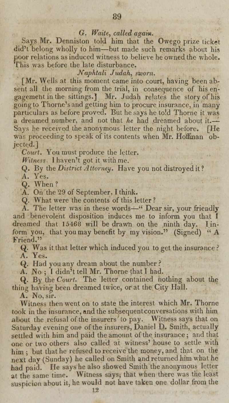 G. Waite, called again. Says Mr. Denniston told him that the Owego prize ticket did't belong wholly to him—but made such remarks about his poor relations as induced witness to believe he owned the whole. This was before the late disturbance. Naphtali Judah, sworn. [Mr. Wells at this moment came into court, having been ab- sent all the morning from the trial, in consequence of his en- gagement in the sittings.] Mr. Judah relates the story of his going to Thome's and getting him to procure insurance, in many particulars as before proved. But he says he to?d Thorne it was a dreamed number, and not that he had dreamed about it.—- Says be received the anonymous letter the night before. [He was proceeding to speak of its contents when Mr. Hoffman ob- jected.] Court. You must produce the letter. Witness. 1 haven't got it with me. Q. By the District Attorney. Have you not dislroyed it ? A. Yes. Q. When? A. On the 29 of September, I think. Q. What were the contents of this letter? A. The letter was in these words— Dear sir, your friendly and benevolent disposition induces me to inform you that I dreamed that 15468 will be drawn on the ninth day. I in- form you, that you may benefit by my vision. (Signed) A Friend. Q. Was it that letter which induced you to get the insurance ? A. Yes. Q. Had you any dream about the number ? A. No ; I didn't tell Mr. Thorne that I had. Q. By the Court. The letter contained nothing about the thing having been dreamed twice, or at the City Hall. A. No, sir. Witness then went on to state the interest which Mr. Thorne took in the insurance, and the subsequentconversations with him about the refusal of the insurers to pay. Witness sa}^ that on Saturday evening one of the insurers, Daniel D. Smith, actually settled with him and paid the amount of the insurance; and that one or two others also called at witness' house to settle with him ; but that he refused to receive the money, and that on the next day (Sunday) he called on Smith and returned him what he had paid. He says he also showed Smith the anonymous letter at the same time. Witness says, that when there was the least suspicion about it, he would not have taken one dollar from the 12