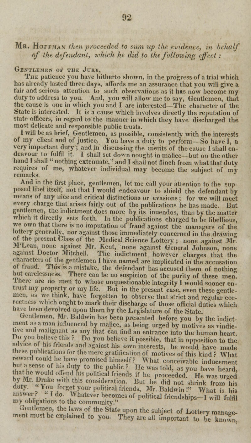 Mr. Hoffman thru proceeded to sum up the evidence, in behalf' of the defendant, which he did to the following effect : Gentlemen of the Jury, The patience you have hitherto shown, in the progress of a trial which has already lasted three days, affords me an assurance that you will give a fair and serious attention to such observations as it hts now become my duty to address to you. And, you will allow me to say, Gentlemen, that the cause is one in which you and I are interested—The character of the State is interested. It is a cause which involves directly the reputation of state officers, in regard to the manner in which they have discharged the most delicate and responsible public trusts. I will be as brief, Gentlemen, as possible, consistently with the interests of my client and of justice. You have a duty to perform—So have I, a very important duty ; and in discussing the merits of the cause I shall en- deavour to fulfil it. I shall set down nought in malice—but on the other hand I shall  nothing extenuate, and I shall not flinch from what that duty requires of me, whatever individual may become the subject of my remarks. And in the first place, gentlemen, let me call your attention to the sup- posed libel itself, not that I would endeavour to shield the defendant by means of any nice and critical distinctions or evasions ; for we will meet every charge that arises fairly out of the publications he has made. But gentlemen, the indictment does more by its inuendos, than by the matter which it directly sets forth. In the publications charged to be libellious, we own that there is no imputation of fraud against the managers of the lottery generally, nor against those immediately concerned in the drawing of the present Class of the Medical Science Lottery ; none against Mr- M'Lean, none against Mr. Kent, none against General Johnson, none against Doctor Mitchell. The indictment however charges that the characters of the gentlemen I have named are implicated in the accusation of fraud. This is a mistake, the defendant has accused them of nothing but carelessness. There can be no suspicion of the purity of these men. There are no men to whose unquestionable integrity I would sooner en- trust my property or my life. But in the present case, even these gentle- men, as we think, have forgotten to observe that strict and regular cor- rectness which ought to mark their discharge of those official duties which have been devolved upon them by the Legislature of the State. Gentlemen, Mr. Baldwin has been presented before you by the indict- ment as a man influenced by malice, as being urged by motives as vindic- tive and malignant as any that can find an entrance into the human heart Do you believe this ? Do you believe it possible, that in opposition to the advice of his friends and against his own interests, he would have made tnese publications for the mere gratification of motives of this kind ? What reward could he have promised himself? What conceivable inducement but a sense of his duty to the public ? He was told, as you have heard, that he would offend fus political friends if he proceeded? He was urged by Mr. Drake vv.th this consideration. But he did not shrink from his }- o « t 1forSe,ty°ur Pol'tical friends, Mr. Baldwin ! What is his answer ? « I do- \\ hatever becomes of political friendships-I will fulfil my obligations to the community. K  Gentlemen, the laws of the State upon the subject of Lottery manage- ment must be explained to you. They are all important to be known,