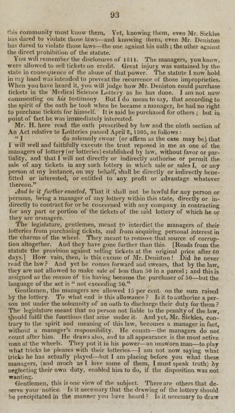 this community must know them. Yet, knowing them, even Mr. Sickles has dared to violate those laws—and knowing them, even Mr. Deniston has dared to violate those laws—the one against his oath ; the other against the direct prohibition of the statute. You will remember the disclosures of 1811. The managers, you know, were allowed to sell tickets on credit. Great injury was sustained by the state in consequence of the abuse of that power. The statute I now hold in my hand was intended to prevent the. recurrence of those improprieties. When you have heard it, you will judge how Mr. Deniston could purchase tickets in the Medical Science Lottery as he has done. I am not now commenting on his testimony. But I do mean to say, that according to the spirit of the oath he took when he became a manager, he had no right to purchase tickets for himself. It is said he purchased for others ; but in point of fact he was immediately interested. Mr. H. here read the oath prescribed by law and the ninth section of An Act relative to Lotteries passed April 8,1805, as follows :  I do solemnly swear (or affirm as the case may be) that I will well and faithfully execute the trust reposed in me as one of the managers of lottery (or lotteries) established by law, without favor or par- tiality, and that I will not directly or indirectly authorise or permit the sale of any tickets in any such lottery in which sale or sales I, or any person at my instance, on my behalf, shall be directly or indirectly bene- fitted or interested, or entitled to any profit or advantage whatever thereon. And be it further enacted, That it shall not be lawful for any person or persons, being a manager of any lottery within this state, directly or in- directly to contract for or be concerned with any company in contracting for any part or portion of the tickets of the said lottery of which he or they are managers. The legislature, gentlemen, meant to interdict the managers of their lotteries from purchasing tickets, and from acquiring personal interest in the charms of the wheel. They meant to remove that source of corrup- tion altogether. And they have gone further than this. [Reads from the statute the provision against selling tickets at the original price after 60 days.] How vain, then, is this excuse of Mr. Deniston ! Did he never read the law? And yet he comes forward and swears, that by the law, they are not allowed to make sale of less than 50 in a parcel; and this is assigned as the reason 6f his having become the purchaser of 50—but the language of the act is  not exceeding 50. Gentlemen, the managers are allowed 15 per cent- on the sum raised by the lottery. To what end is this allowance ? Is it to authorize a per- son not under the solemnity of an oath to discharge their duty for them ? The legislature meant that no person not liable to the penalty of the law, should fulfil the functions that arise under it. And yet, Mr. Sickles, con- trary to the spirit and meaning of this law, becomes a manager in fact, without a manager's responsibility. He counts—the managers do not count after him. He draws also, and to all appearance is the most active man at the wheels. They put it in his power—an unsworn man—to play what tricks he pleases with their lotteries.—I am not now saying what tricks he has actually played—but I am placing before you what these managers, (and much as I love some of them, I must speak truth) by neglecting their own duty, enabled him to do, if the disposition was not wanting. Gentlemen, this is one view of the subject. There are others that de- serve your notice. Is it necessary that the drawing of the lottery should be precipitated in the manner you have heard ? Is it necessary to draw