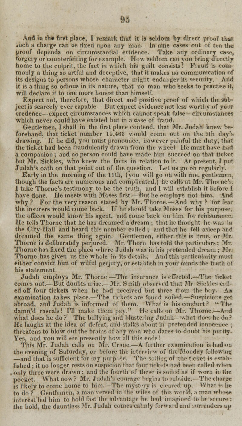 And in tht first place, I remark that it is seldom by direct proof that *uch a charge can be. fixed upon any man In nine cases out of ten the proof depends on circumstantial evidence. Take any ordinary case, forgery or counterfeiting for example. How seldom can you bring directly home to the culprit, the. fact in which his guilt consists! Fraud is com- monly a thing so artful and deceptive, that it makes no communication of its designs to persons whose character might endanger its security. And it is a thing so odious in its nature, that no man who seeks to practise it, will declare it to one more honest than himself. Expect not, therefore, that direct and positive proof of which the sub- ject is scarcely ever capable. But expect evidence not less worthy of your credence—expect circumstances which cannot speak false—circumstance* which never could have existed but in a case of fraud. Gentlemen, I shall in the first place contend, that Mr. Judah knew be- forehand, that ticket number 15,463 would come out on the 9th day's drawing. If he did, you must pronounce, however painful the duty, that the ticket had been fraudulently drawn from the wheel He must have had a companion ; and no person could have made him succeed on that ticket but Mr. Sickles, who knew the facts in relation to it. At present, I put Judah's oath on that point out of the question. Let us go on regularly. Early in the morning of the 11th, (you will go on with me, gentlemen, though the facts are numerous and complicated,) he calls at Mr. ThorneV I take Thome's testimony to be the truth, and I will establish it before I have done. He meets with Moses first.—But he employs not him. And why ? For the very reason stated by Mr. Thome.—And w hy ? for Bear the insurers would come back. If he should take Moses for his purpose, the offices would know his agent, and come back on him for remsuranr-e. He tells Thome that he has dreamed a dream ; that he thought he was in the City-Hall and heard this number called ; and that he fell asleep and dreamed the same thing again. Gentlemen, either this is true, or Mr. Thome is deliberately perjured. Mr Thorn has told the particulars; Mr. Thome has fixed the placw where Judah was in his pretended dream ; Mr. Thome has given us the whole in its details. And this particularity must either convict him of wilful perjury, or establish in your minds the truth oi his statement. Judah employs Mr. Thome—The insurance is effected.—The ticket comes out.—But doubts arise.—Mr. Smith observed that Mr. Sickles call ed off four tickets when he had received but three from the boy. A* examination takes place.—The tickets are found soiled.—Suspicions gret abroad, and Judah is informed of them. What is his conduct? The damri'd rascals! I'll make them pay. He calls on Mr. Thome.—And what does he do ? The bullying and blustering Judah—what does he do ? He laughs at the idea of defeat, and stalks about in pretended tarrofjenoe : threatens to blow out the brains of any man who dares to doubt his purity Yes, and you will see presently how all this ends ! This Mr. Judah calls on Mr. Crane.—A further examination is had on the evening of Saturday, or before the interview of the Monday following —and that is sufficient for my purpose. The soiling of the ticket is estab- lished ; it no longer rests on suspicion that four tickets had been called when only three were drawn ; and the fourth of tbese is soiled as if worn in the pocket. What now? Mr. Judah's courage begins to subside.—The charge is likely to come home to him.—The mystery is cleared up. What is he to do ? Gentlemen, a man versed in the wiles of this world, a man whose interest led him to hold fast the advantage he had imagined to he secure: the bold, the dauntless Mr. Judah comes calmly forward ami surrenders up