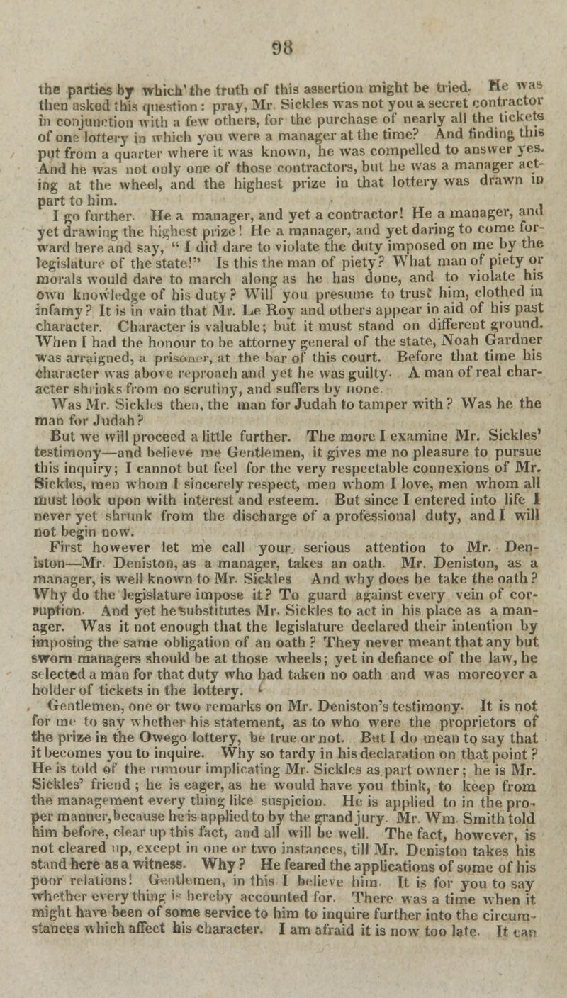 ihe parties by which'the truth of this assertion might be tried. Me was then asked this question : pray, Mr. Sickles was not you a secret contractor in conjunction with a few others, for the purchase of nearly all the tickets of one lottery in which you were a manager at the time? And finding this put from a quarter where it was known, he was compelled to answer yes. And he was not only one of those contractors, but he was a manager act- ing at the wheel, and the highest prize in that lottery was drawn in part to him. I go further. He a manager, and yet a contractor! He a manager, and yet drawing the highest prize ! He a manager, and yet daring to come for- ward here and say,  I did dare to violate the duty imposed on me by the legislature of the state! Is this the man of piety? What man of piety or morals would dare to march along as he has done, and to violate his own knowledge of his duty ? Will you presume to trust him, clothed in infamy? It is in vain that Mr. L.e Roy and others appear in aid of his past character. Character is valuable; but it must stand on different ground. When I had the honour to be attorney general of the state, Noah Gardner was arraigned, a prison •■-, at the bar of this court. Before that time his character was above reproach and yet he w-as guilty. A man of real char- acter shrinks from no scrutiny, and suffers by none. Was Mr. Sickles then, the man for Judah to tamper with ? Was he the man for Judah? But we will proceed a little further. The more I examine Mr. Sickles' testimony—and believe me Gentlemen, it gives me no pleasure to pursue this inquiry; I cannot but feel for the very respectable connexions of Mr. Sickles, men whom I sincerely respect, men whom I love, men whom all must look upon with interest and esteem. But since I entered into life I never yet shrunk from the discharge of a professional duty, and I will not begin now. First however let me call your, serious attention to Mr. Den- iston—Mr. Deniston, as a manager, takes an oath. Mr. Deniston, as a manager, is well known to Mr- Sickles And why does he take the oath ? Why do the legislature impose it? To guard against every vein of cor- ruption And yet he^ubstitutes Mr- Sickles to act in his place as a man- ager. Was it not enough that the legislature declared their intention by imposing the same obligation of an oath ? They never meant that any but sworn managers should be at those wheels; yet in defiance of the law, he selected a man for that duty who had taken no oath and was moreover a holder of tickets in the lottery. i Gentlemen, one or two remarks on Mr. Deniston's testimony- It is not for me to say whether his statement, as to who were the proprietors of the prize in the Owego lottery, be true or not. Btit I do mean to say that it becomes you to inquire. Why so tardy in his declaration on that point ? He is told of the rumour implicating Mr. Sickles as.part owner; he is Mr. Sickles' friend ; he is eager, as he would have you think, to keep from the management every thing like suspicion. He is applied to in the pro- per manner, because he is applied to by the grand jury. Mr. Wm. Smith told him before, clear up this fact, and all will be well. The fact, however, is not cleared up, except in one or two instances, till Mr. Deniston takes his stand here as a witness. Why ? He feared the applications of some of his poor relations! Gentlemen, in this I believe him- It is for you to say Whether every thing \* hereby accounted for. There was a time when it might have been of some service to him to inquire further into the circum- stances which affect his character. I am afraid it is now too late. It tan