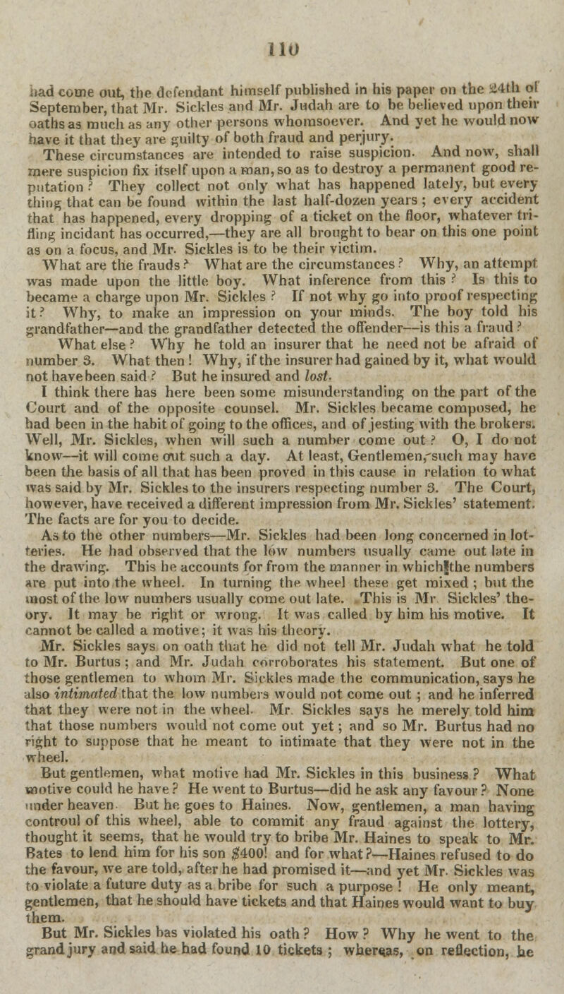 had come out, the defendant himself published in his paper on the ii'tth of September, that Mr. Sickles and Mr. Judah are to be believed upon their oaths as much as any other persons whomsoever. And yet he would now have it that they are guilty of both fraud and perjury. These circumstances are intended to raise suspicion. And now, shall mere suspicion fix itself upon a man, so as to destroy a permanent good re- putation ? They collect not only what has happened lately, but every tiling that can be found within the last half-dozen years ; every accident that has happened, every dropping of a ticket on the floor, whatever tri- fling incidant has occurred,—they are all brought to bear on this one point as on a focus, and Mr. Sickles is to be their victim. What are the frauds r What are the circumstances ? Why, an attempt was made upon the little boy. What inference from this 3 Is this to became a charge upon Mr. Sickles ? If not why go into proof respecting it? Why, to make an impression on your minds. The boy told his grandfather—and the grandfather detected the offender—is this a fraud ? What else ? Why he told an insurer that he need not be afraid of number 3. What then ! Why, if the insurer had gained by it, what would not have been said I But he insured and lost- I think there has here been some misunderstanding on the part of the Court and of the opposite counsel. Mr. Sickles became composed, he had been in the habit of going to the offices, and of jesting with the brokers. Well, Mr. Sickles, when will such a number come out ? O, I do not know—it will come out such a day. At least, Gentlemen,'such may have been the basis of all that has been proved in this cause in relation to what was said by Mr. Sickles to the insurers respecting number 3. The Court, however, have received a different impression from Mr. Sickles' statement. The facts are for you to decide. As to the other numbers—Mr. Sickles had been long concerned in lot- teries. He had observed that the low numbers usually came out late in the drawing. This he accounts for from the manner in whichgthe numbers are put into the wheel. In turning the wheel these get mixed ; but the most of the. low numbers usually come out late. This is Mr. Sickles' the- ory. It may be right or wrong. It was called by him his motive. It cannot be called a motive; it was his theory. Mr. Sickles says on oath that he did not tell Mr. Judah what he told to Mr. Burtus ; and Mr. Judah corroborates his statement. But one of those gentlemen to whom Mr. Sickles made the communication, says he also intimated that the low numbers would not come out ; and he inferred that they were not in the wheel. Mr. Sickles says he merely told him that those numbers would not come out yet; and so Mr. Burtus had no right to suppose that he meant to intimate that they were not in the wheel. But gentlemen, what motive had Mr. Sickles in this business? What motive could he have ? He went to Burtus—did he ask any favour ? None ■aider heaven But he. goes to Haines. Now, gentlemen, a man having controul of this wheel, able to commit any fraud against the lottery, thought it seems, that he would try to bribe Mr. Haines to speak to Mr. Bates to lend him for his son $400! and for what?—Haines refused to do the favour, we are told, after he had promised it—and yet Mr Sickles was to violate a future duty as a bribe for such a purpose ! He only meant, gentlemen, that he should have tickets and that Haines would want to buy them. But Mr. Sickles has violated his oath ? How ? Why he went to the grand jury and said he had found 10 tickets ; whereas, on reflection, he