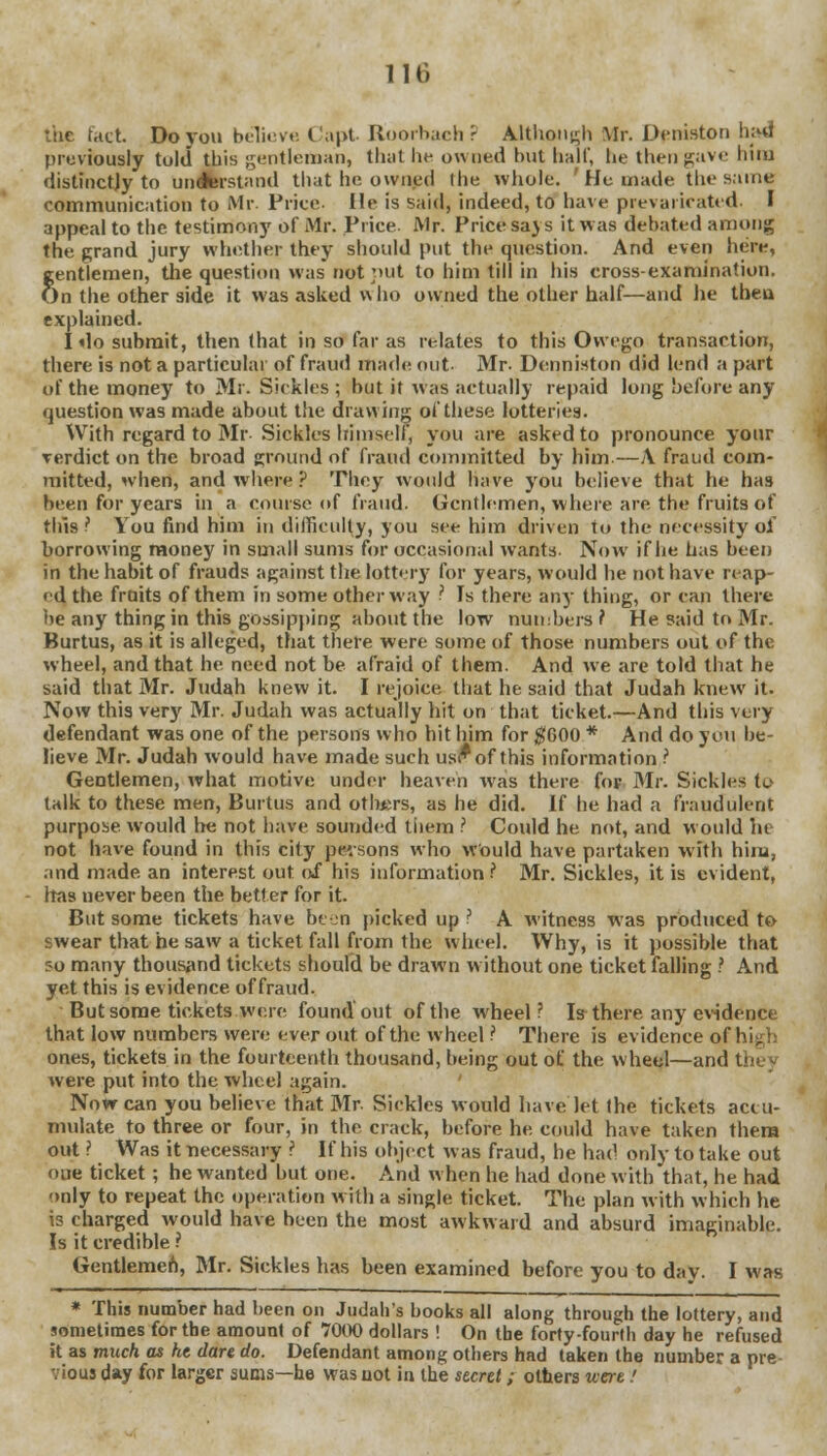 the fact Do yon believe Capt Roorbach? Although Mr. Deniston had previously told this gentleman, that lie owned but half, be thengave liim distinctly to understand that he owned the whole. 'He made thesame communication to Mr. Price. He is said, indeed, to have prevaricated. I appeal to the testimony of Mr. Price. Mr. Price says it was debated among the grand jury whether they should put the question. And even here, gentlemen, the question was not put to him till in his cross-examination. On the other side it was asked who owned the other half—and he then explained. I do submit, then that in so far as relates to this Ovvego transaction, there is not a particular of fraud made out Mr- Deqniston did lend a part of the money to Mr. Sickles ; but it was actually repaid long before any question was made about the drawing of these lotteries. With regard to Mr Sickles himself, you are asked to pronounce your verdict on the broad ground of fraud committed by him—A fraud com- mitted, when, and where ? They would have you believe that he has been for years in a course of fraud. Gentlemen, where are the fruits of this? You find him in difficulty, you see him driven to the necessity of borrowing money in small sums for occasional wants. Now if he has been in the habit of frauds against the lottery for years, would he not have reap- ed the fruits of them in some other way ? Is there any thing, or can there he any thing in this gossipping about the low numbers? He said to Mr. Burtus, as it is alleged, that there were some of those numbers out of the wheel, and that he need not be afraid of them. And we are told that he said that Mr. Judah knew it. I rejoice that he said that Judah knew it. Now this very Mr. Judah was actually hit on that ticket.—And this very defendant was one of the persons who hit him for #600 * And do you be- lieve Mr. Judah would have made such usi*of this information ? Gentlemen, what motive under heaven was there for Mr. Sickles to talk to these men, Burtus and others, as he did. If he had a fraudulent purpose would Ire not have sounded them ? Could be not, and would he not have found in this city persons who would have partaken with him, and made an interest out of his information ? Mr. Sickles, it is evident, has never been the better for it. But some tickets have been picked up ? A witness was produced to swear that he saw a ticket fall from the w heel. Why, is it possible that so many thousand tickets should be drawn without one ticket falling ? And yet this is evidence of fraud. But some tickets were found out of the wheel ? Is there any evidence that low numbers were ever out of the wheel ? There is evidence o( ones, tickets in the fourteenth thousand, being out of the wheel—and they were put into the wheel again. Now can you believe that Mr. Sickles would have let the tickets accu- mulate to three or four, in the crack, before he could have taken them out ? Was it necessary ? If his object was fraud, he had only to take out oue ticket ; he wanted but one. And when he had done with that, he had only to repeat the operation with a single ticket. The plan with which he is charged would have been the most awkward and absurd imaginable. Is it credible ? Gentlemen, Mr. Sickles has been examined before you to day. I was * This number had been on Judah's books all along through the lottery, and sometimes for the amount of 7000 dollars ! On the forty-fourth day he refused it as much as he dare do. Defendant among others had taken the number a pre- vious day for larger sums—he was not in the secret; others were!