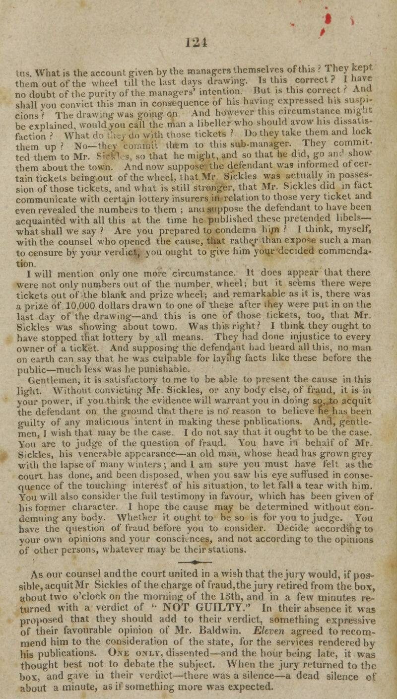 121 tus. What is the account given by the managers themselves of this ? They kept them out of the wheel tiU the hist days drawing. Is this correct ? I have no doubt of the purity of the managers' intention. But is this correct Ana shall vou convict this man in consequence of his having expressed lus suspi- cions'' The drawing was going on And however this circumstance mig.it be explained, would you call the man a libeller who should avow his chssatis- faction ? What do the > do with those tickets ? Do they take them and lock them up? No—they commit them to tins sub-manager. They commit- ted them to Mr. S*kVs, so that he might, and so that he did, go air.' show them about the town. And now suppose die defendant was informed of cer- tain tickets beingout of the wheel, that Mr, Sickles was actually in posses- sion of those tickets, and what is still stronger, that Mr. Sickles did in fact communicate with certain 'lottery insurers in relation to those very ticket and even revealed the numbers to them ; ami suppose the defendant to have been acquainted with all this at the time he published these pretended libels— what shall we say ? Are you prepared to condemn him ? I think, myself, with the counsel who opened the cause, that rather than expose such a man to censure by your verdict, you ought to give him your decided commenda- tion. I will mention only one more circumstance. It does appear that there were not only numbers out of the number wheel; but it seems there were tickets out of the blank and prize wheel; and remarkable as it is, there was a prize of 10,000 dollars drawn to one of these after they were put in on the last day of the drawing—and this is one of those tickets, too, that Mr. Sickles was showing about town. Was this right? I think they ought to have stopped that lottery by all means. They had done injustice to every owner of a ticket. And supposing the defendant had heard all this, no man on earth can say that he was culpable for laying facts like these before the public—much less was he punishable. Gentlemen; it is satisfactory to me to be able to present the cause in this light. Without convicting Mr Sickles, or any body else, of fraud, it is in your power, if you think the evidence will warrant you in doing so,.io acquit the defendant on the ground that there is no'reason to believe he has been guilty of any malicious intent in making these pnblications. And, gentle- men, I wish that may be the case. I do not say that it ought to be the case. You are to judge of tlie question of fraud. You have in behalf of Mr. Sickles, his \enerable appearance—an old man, whose head has grown grey with the lapse of many winters; and I am sure you must have felt as the court has done, and been disposed, when you saw his eye suffused in conse- quence of the touching interest of his situation, to let fall a tear with him. You will also consider the full testimony in favour, which has been given of his former character. 1 hope the cause may be determined without con- demning any body. Whether it ought to be so is for you to judge. You have the question of fraud before you to consider. Decide according-to your own opinions and your consciences, and not according to the opinions of other persons, whatever may be their stations. As our counsel and the court united in a wish that the jury would, if pos- sible, acquitMr Sickles of the charge of fraud,the jury retired from the box, about two o'clock on the morning of the 13th, and in a few minutes re- turned with a verdict of •■ NOT GUILTY. In their absence it was proposed that they should add to their verdict, something expressive of their favourable opinion of Mr. Baldwin. Eleven agreed to recom- mend him to the consideration of the state, for the services rendered by his publications. 0.\e only, dissented—and the hour being late, it was thought best not to debate the subject. When the jury returned to the box, and gave in their verdict—there was a silence—a dead silence of about a minute, as if something more was expected.