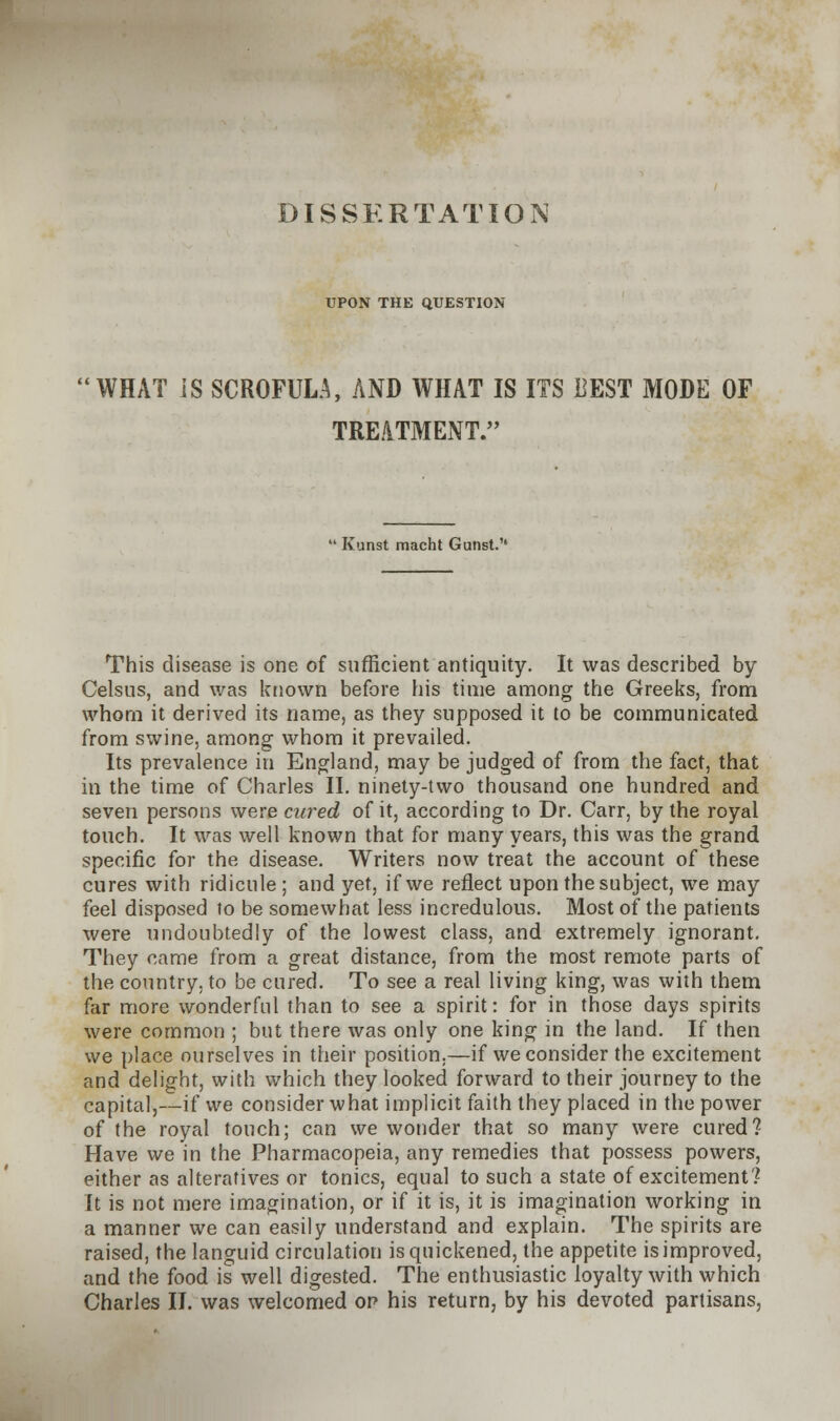 DISSERTATION UPON THE QUESTION WHAT IS SCROFULA, AND WHAT IS ITS BEST MODE OF TREATMENT. Kunst macht Gunst. This disease is one of sufficient antiquity. It was described by Celsus, and was known before his time among the Greeks, from whom it derived its name, as they supposed it to be communicated from swine, among whom it prevailed. Its prevalence in England, may be judged of from the fact, that in the time of Charles II. ninety-two thousand one hundred and seven persons were cured of it, according to Dr. Carr, by the royal touch. It was well known that for many years, this was the grand specific for the disease. Writers now treat the account of these cures with ridicule; and yet, if we reflect upon the subject, we may feel disposed to be somewhat less incredulous. Most of the patients were undoubtedly of the lowest class, and extremely ignorant. They came from a great distance, from the most remote parts of the country, to be cured. To see a real living king, was with them far more wonderful than to see a spirit: for in those days spirits were common ; but there was only one king in the land. If then we place ourselves in their position.—if we consider the excitement and delight, with which they looked forward to their journey to the capital,—if we consider what implicit faith they placed in the power of the royal touch; can we wonder that so many were cured? Have we in the Pharmacopeia, any remedies that possess powers, either as alteratives or tonics, equal to such a state of excitement? It is not mere imagination, or if it is, it is imagination working in a manner we can easily understand and explain. The spirits are raised, the languid circulation is quickened, the appetite is improved, and the food is well digested. The enthusiastic loyalty with which Charles II. was welcomed op his return, by his devoted partisans.