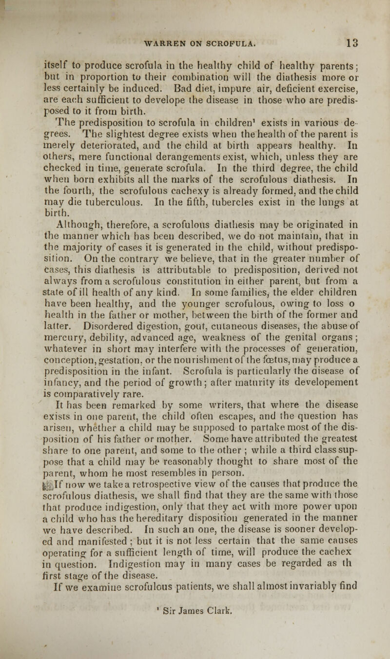 itself to produce scrofula in the healthy child of healthy parents; but in proportion to their combination will the diathesis more or less certainly be induced. Bad diet, impure air, deficient exercise, are each sufficient to develope the disease in those who are predis- posed to it from birth. The predisposition to scrofula in children1 exists in various de- grees. The slightest degree exists when the health of the parent is merely deteriorated, and the child at birth appears healthy. In others, mere functional derangements exist, which, unless they are checked in time, generate scrofula. In the third degree, the child when born exhibits all the marks of the scrofulous diathesis. In the fourth, the scrofulous cachexy is already formed, and the child may die tuberculous. In the fifth, tubercles exist in the lungs at birth. Although, therefore, a scrofulous diathesis may be originated in the manner which has been described, we do not maintain, that in the majority of cases it is generated in the child, without predispo- sition. On the contrary we believe, that in the greater number of cases, this diathesis is attributable to predisposition, derived not always from a scrofulous constitution in either parent, but from a state of ill health of any kind. In some families, the elder children have been healthy, and the younger scrofulous, owing to loss o health in the father or mother, between the birth of the former and latter. Disordered digestion, gout, cutaneous diseases, the abuse of mercury, debility, advanced age, weakness of the genital organs; whatever in short may interfere with the processes of generation, conception, gestation, or the nourishment of the foetus, may produce a predisposition in the infant. Scrofula is particularly the disease of infancy, and the period of growth; after maturity its developement is comparatively rare. It has been remarked by some writers, that where the disease exists in one parent, the child often escapes, and the question has arisen, whether a child may be supposed to partake most of the dis- position of his father or mother. Some have attributed the greatest share to one parent, and some to the other; while a third class sup- pose that a child may be reasonably thought to share most of the parent, whom he most resembles in person. I If now we take a retrospective view of the causes that produce the scrofulous diathesis, we shall find that they are the same with those that produce indigestion, only that they act with more power upon a child who has the hereditary disposition generated in the manner we have described. In such an one, the disease is sooner develop- ed and manifested ; but it is not less certain that the same causes operating for a sufficient length of time, will produce the cachex in question. Indigestion may in many cases be regarded as th first stage of the disease. If we examine scrofulous patients, we shall almost invariably find ' Sir James Clark.