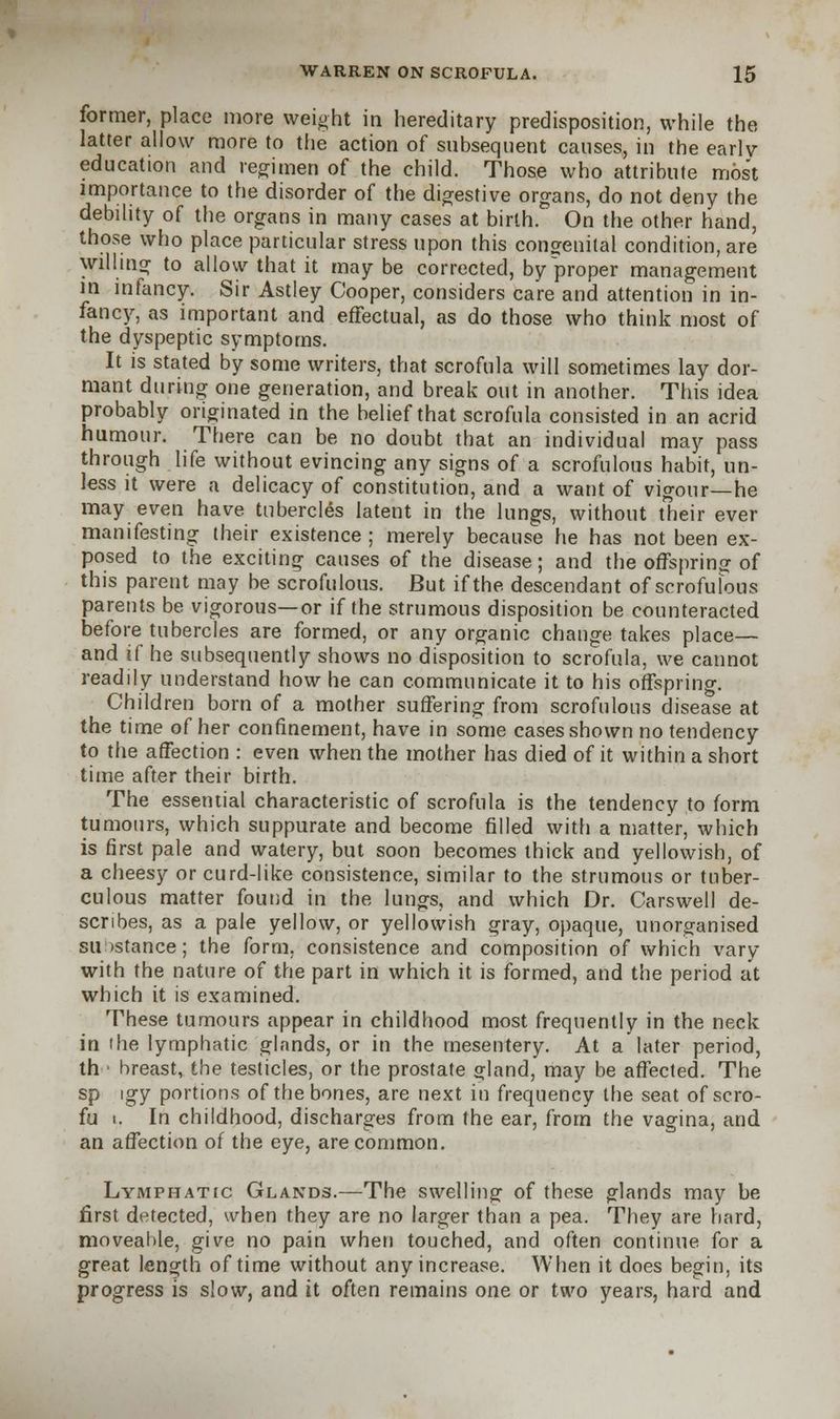 former, place more weight in hereditary predisposition, while the latter allow more to the action of subsequent causes, in the early- education and regimen of the child. Those who attribute most importance to the disorder of the digestive organs, do not deny the debility of the organs in many cases at birth. On the other hand, those who place particular stress upon this congenital condition, are willing to allow that it may be corrected, by proper management in infancy. Sir Astley Cooper, considers care and attention in in- fancy, as important and effectual, as do those who think most of the dyspeptic symptoms. It is stated by some writers, that scrofula will sometimes lay dor- mant during one generation, and break out in another. This idea probably originated in the belief that scrofula consisted in an acrid humour. There can be no doubt that an individual may pass through life without evincing any signs of a scrofulous habit, un- less it were a delicacy of constitution, and a want of vigour—he may even have tubercles latent in the lungs, without their ever manifesting their existence ; merely because he has not been ex- posed to the exciting causes of the disease; and the offspring of this parent may be scrofulous. But if the. descendant of scrofulous parents be vigorous—or if the strumous disposition be counteracted before tubercles are formed, or any organic change takes place— and if he subsequently shows no disposition to scrofula, we cannot readily understand how he can communicate it to his offspring. Children born of a mother suffering from scrofulous disease at the time of her confinement, have in some cases shown no tendency to the affection : even when the mother has died of it within a short time after their birth. The essential characteristic of scrofula is the tendency to form tumours, which suppurate and become filled with a matter, which is first pale and watery, but soon becomes thick and yellowish, of a cheesy or curd-like consistence, similar to the strumous or tuber- culous matter found in the lungs, and which Dr. Carswell de- scribes, as a pale yellow, or yellowish gray, opaque, unorganised su istance; the form, consistence and composition of which vary with the nature of the part in which it is formed, and the period at which it is examined. These tumours appear in childhood most frequently in the neck in the lymphatic glands, or in the mesentery. At a later period, th • breast, the testicles, or the prostate gland, may be affected. The sp igy portions of the bones, are next in frequency the seat of scro- fu i. In childhood, discharges from the ear, from the vagina, and an affection of the eye, are common. Lymphatic Glands.—The swelling of these glands may be first detected, when they are no larger than a pea. They are hard, moveable, give no pain when touched, and often continue for a great length of time without any increase. When it does begin, its progress is slow, and it often remains one or two years, hard and