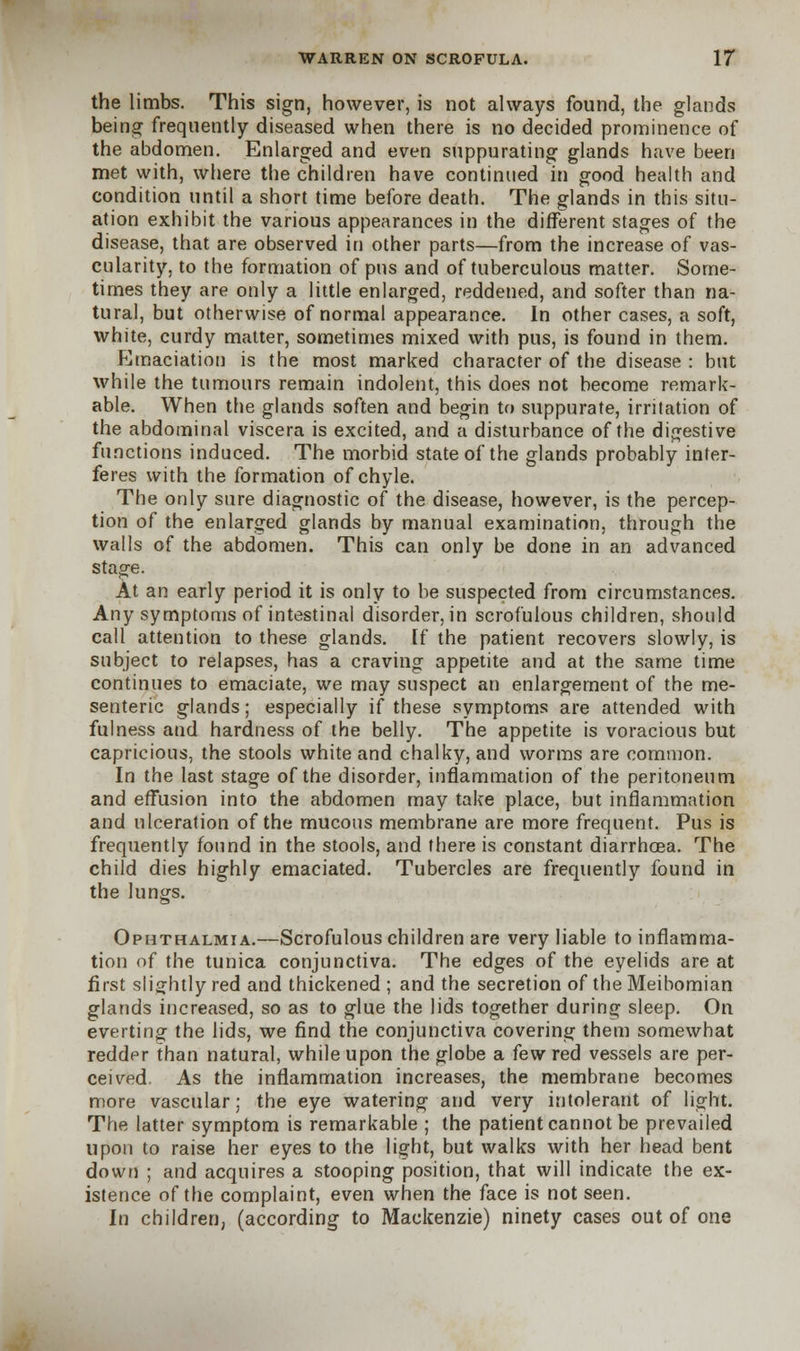 the limbs. This sign, however, is not always found, the glands being frequently diseased when there is no decided prominence of the abdomen. Enlarged and even suppurating glands have been met with, where the children have continued in good health and condition until a short time before death. The glands in this situ- ation exhibit the various appearances in the different stages of the disease, that are observed in other parts—from the increase of vas- cularity, to the formation of pus and of tuberculous matter. Some- times they are only a little enlarged, reddened, and softer than na- tural, but otherwise of normal appearance. In other cases, a soft, white, curdy matter, sometimes mixed with pus, is found in them. Emaciation is the most marked character of the disease : but while the tumours remain indolent, this does not become remark- able. When the glands soften and begin to suppurate, irritation of the abdominal viscera is excited, and a disturbance of the digestive functions induced. The morbid state of the glands probably inter- feres with the formation of chyle. The only sure diagnostic of the disease, however, is the percep- tion of the enlarged glands by manual examination, through the walls of the abdomen. This can only be done in an advanced stage. At an early period it is only to be suspected from circumstances. Any symptoms of intestinal disorder, in scrofulous children, should call attention to these glands. If the patient recovers slowly, is subject to relapses, has a craving appetite and at the same time continues to emaciate, we may suspect an enlargement of the me- senteric glands; especially if these symptoms are attended with fulness and hardness of the belly. The appetite is voracious but capricious, the stools white and chalky, and worms are common. In the last stage of the disorder, inflammation of the peritoneum and effusion into the abdomen may take place, but inflammation and ulceration of the mucous membrane are more frequent. Pus is frequently found in the stools, and there is constant diarrhoea. The child dies highly emaciated. Tubercles are frequently found in the lungs. Ophthalmia.—Scrofulous children are very liable to inflamma- tion of the tunica conjunctiva. The edges of the eyelids are at first slightly red and thickened ; and the secretion of the Meibomian glands increased, so as to glue the lids together during sleep. On everting the lids, we find the conjunctiva covering them somewhat redder than natural, while upon the globe a few red vessels are per- ceived. As the inflammation increases, the membrane becomes more vascular; the eye watering and very intolerant of light. The latter symptom is remarkable ; the patient cannot be prevailed upon to raise her eyes to the light, but walks with her head bent down ; and acquires a stooping position, that will indicate the ex- istence of the complaint, even when the face is not seen. in children, (according to Mackenzie) ninety cases out of one